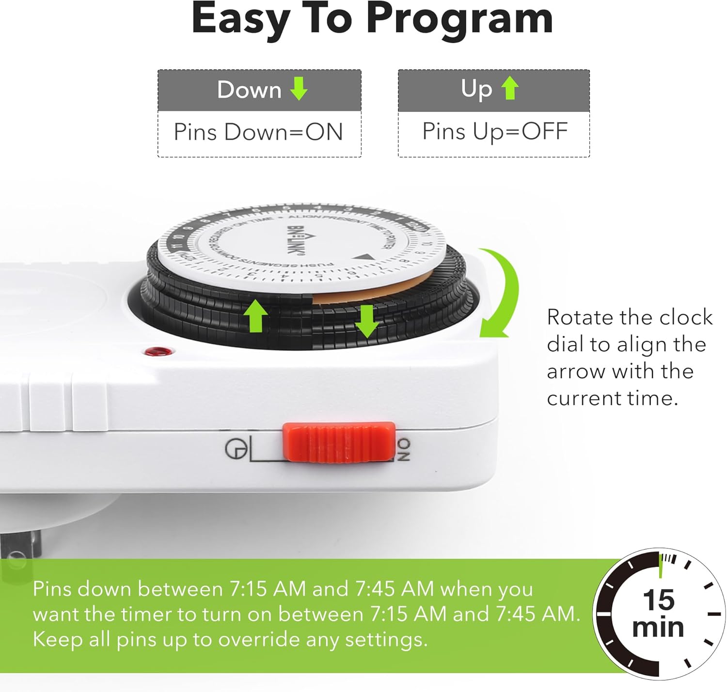 Easy To Program

Down  
Pins Down=ON

Up  
Pins Up=OFF

Rotate the clock dial to align the arrow with the current time.

Pins down between 7:15 AM and 7:45 AM when you want the timer to turn on between 7:15 AM and 7:45 AM. Keep all pins up to override any settings.

15 min