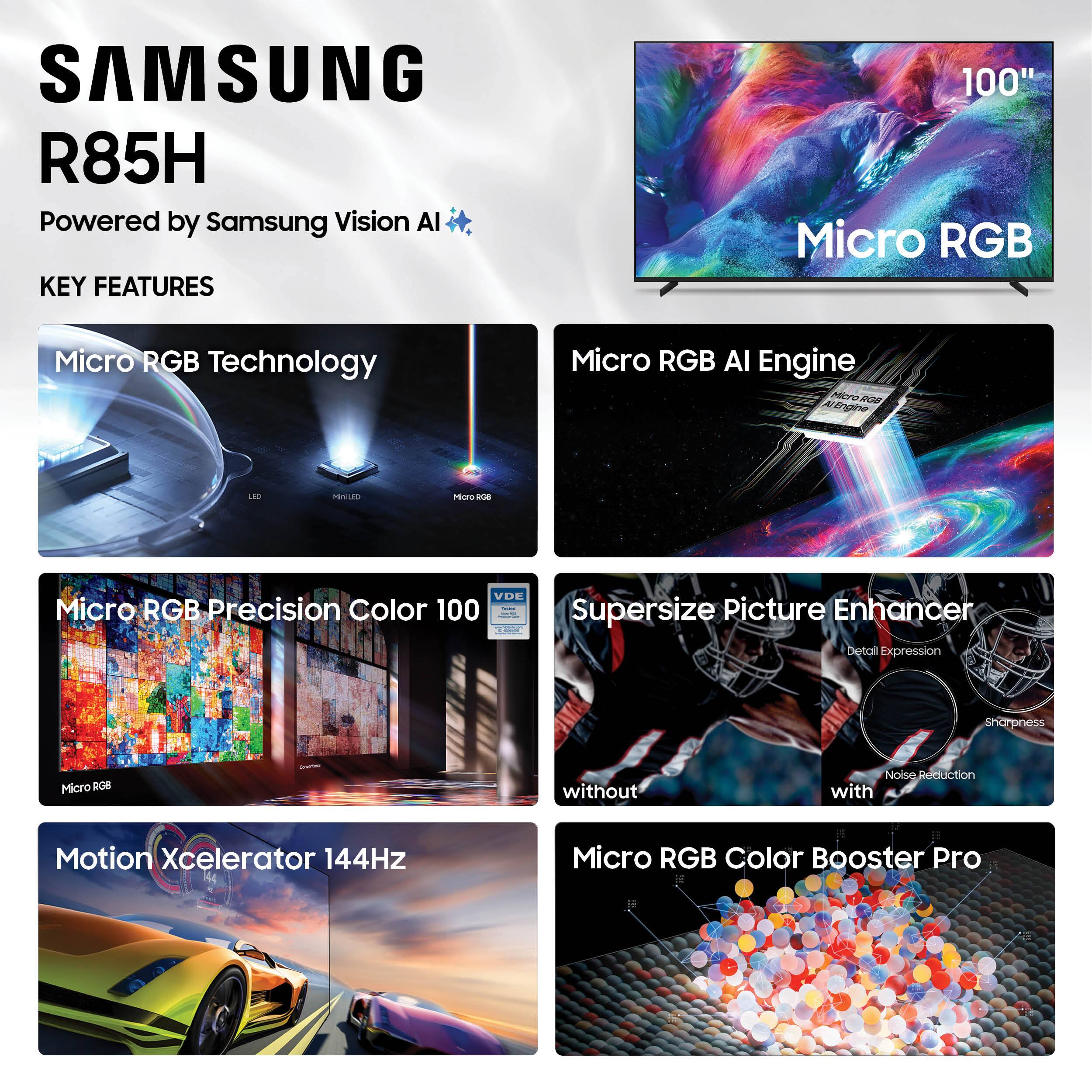 SAMSUNG R85H  
Powered by Samsung Vision AI  

KEY FEATURES  

- Micro RGB Technology  
- Micro RGB AI Engine  
- Micro RGB Precision Color 100  
- Supersize Picture Enhancer  
  - without Noise Reduction  
  - with Detail Expression  
  - Sharpness  
- Motion Xcelerator 144Hz  
- Micro RGB Color Booster Pro