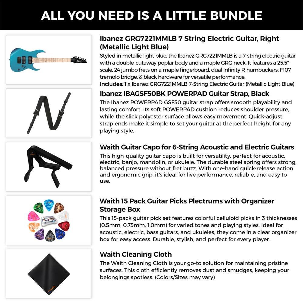 ALL YOU NEED IS A LITTLE BUNDLE

Ibanez GRG7221MMLB 7 String Electric Guitar, Right (Metallic Light Blue)
Styled in metallic light blue, the Ibanez GRG7221MMLB is a 7-string electric guitar with a double-cutaway poplar body and a maple GRG neck. It features a 25.5" scale, 24 jumbo frets on a maple fingerboard, dual Infinity R humbuckers, F107 tremolo bridge, & black hardware for versatile performance.
Includes: Ibanez GRG7221MMLB 7-String Electric Guitar (Metallic Light Blue)

Ibanez IBAGSF50BK POWERPAD Guitar Strap, Black
The Ibanez POWERPAD GSF50 guitar strap offers smooth playability and lasting comfort. Its soft POWERPAD cushion reduces shoulder pressure, while the slick polyester surface allows easy movement. Quick-adjust strap ends make it simple to set your guitar at the perfect height for any playing style.

Waith Guitar Capo for 6-String Acoustic and Electric Guitars
This high-quality guitar capo is built for versatility, perfect for acoustic,