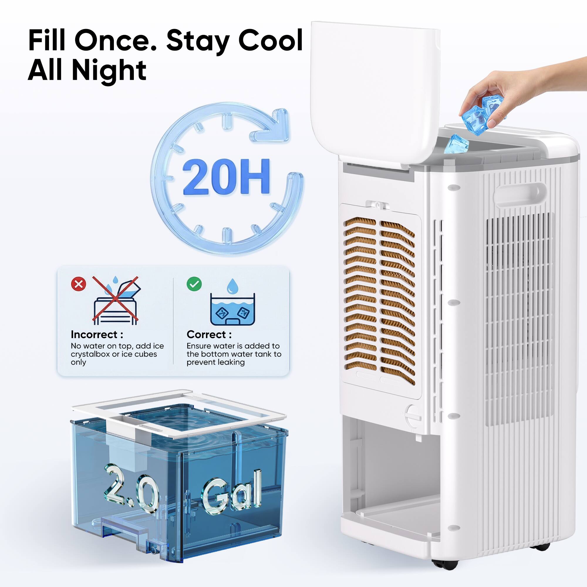 Fill Once. Stay Cool All Night

20H

Incorrect: No water on top, add ice crystalbox or ice cubes only

Correct: Ensure water is added to the bottom water tank to prevent leaking

2.0 Gal