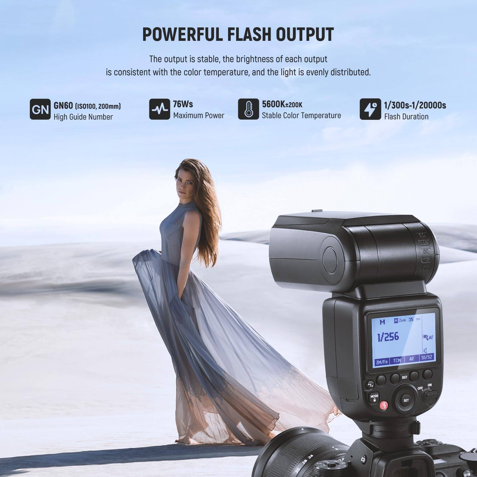 POWERFUL FLASH OUTPUT

The output is stable, the brightness of each output is consistent with the color temperature, and the light is evenly distributed.

GN60 (ISO100, 200mm)  
High Guide Number

76Ws  
Maximum Power

5600K±200K  
Stable Color Temperature

1/300s-1/20000s  
Flash Duration