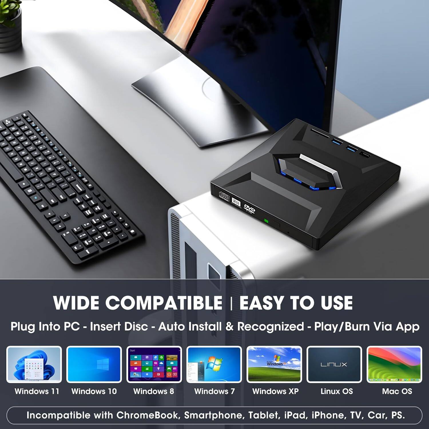 WIDE COMPATIBLE | EASY TO USE

Plug Into PC - Insert Disc - Auto Install & Recognized - Play/Burn Via App

- Windows 11
- Windows 10
- Windows 8
- Windows 7
- Windows XP
- Linux OS
- Mac OS

Incompatible with ChromeBook, Smartphone, Tablet, iPad, iPhone, TV, Car, PS.