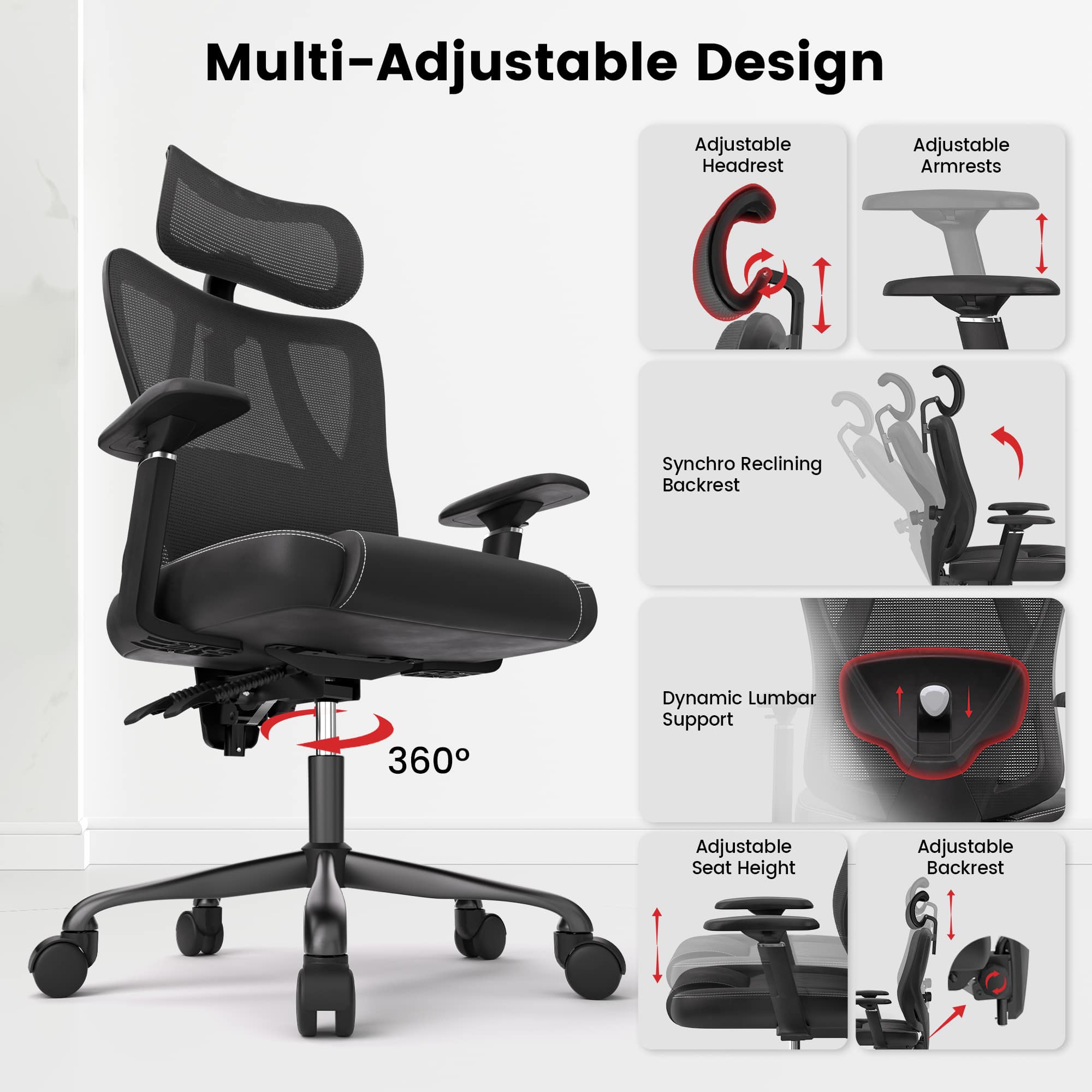 Multi-Adjustable Design

- Adjustable Headrest
- Adjustable Armrests
- Synchro Reclining Backrest
- 360° Dynamic Lumbar Support
- Adjustable Seat Height
- Adjustable Backrest