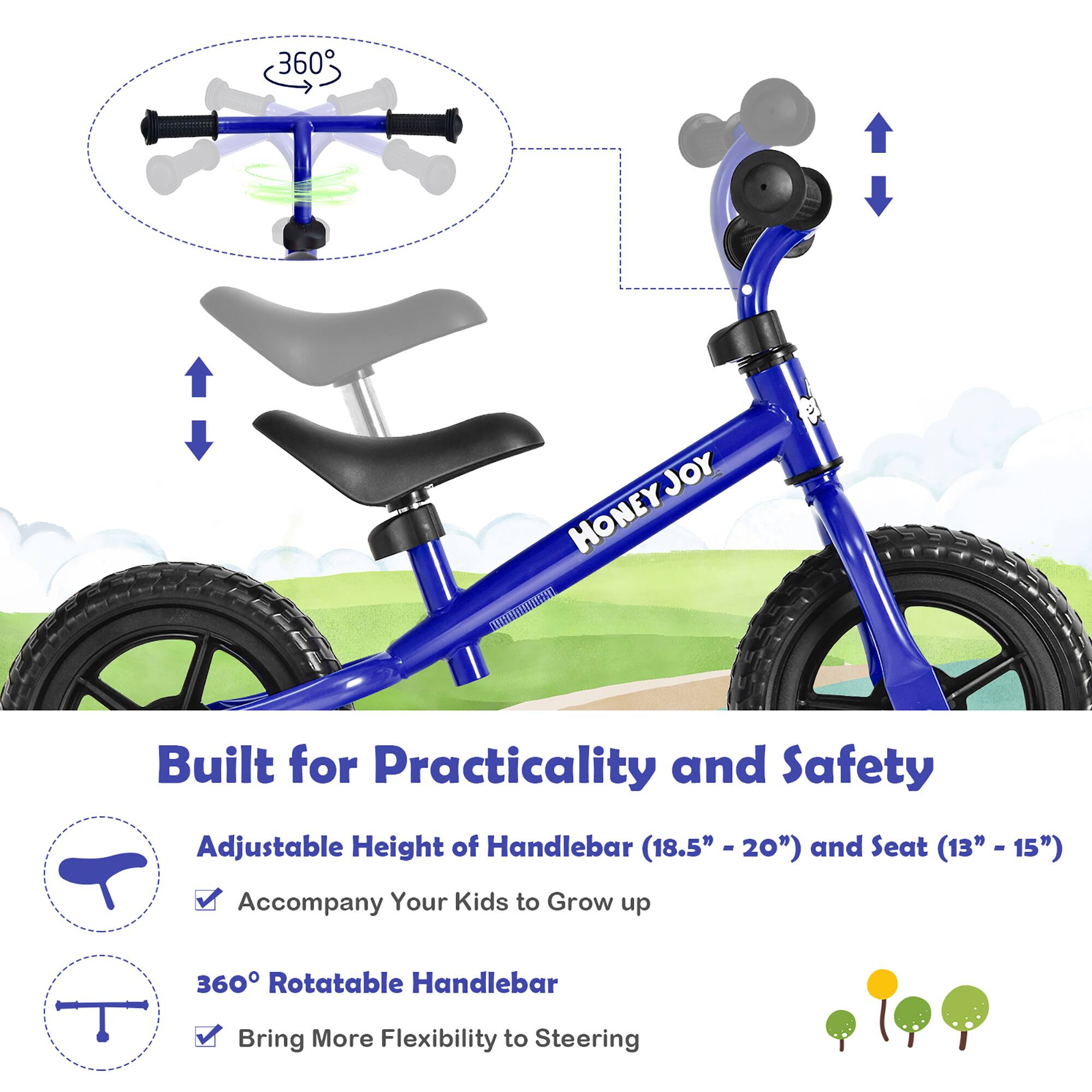 360° JOY HONEY

Built for Practicality and Safety

Adjustable Height of Handlebar (18.5" - 20") and Seat (13" - 15") - Accompany Your Kids to Grow up

360° Rotatable Handlebar - Bring More Flexibility to Steering