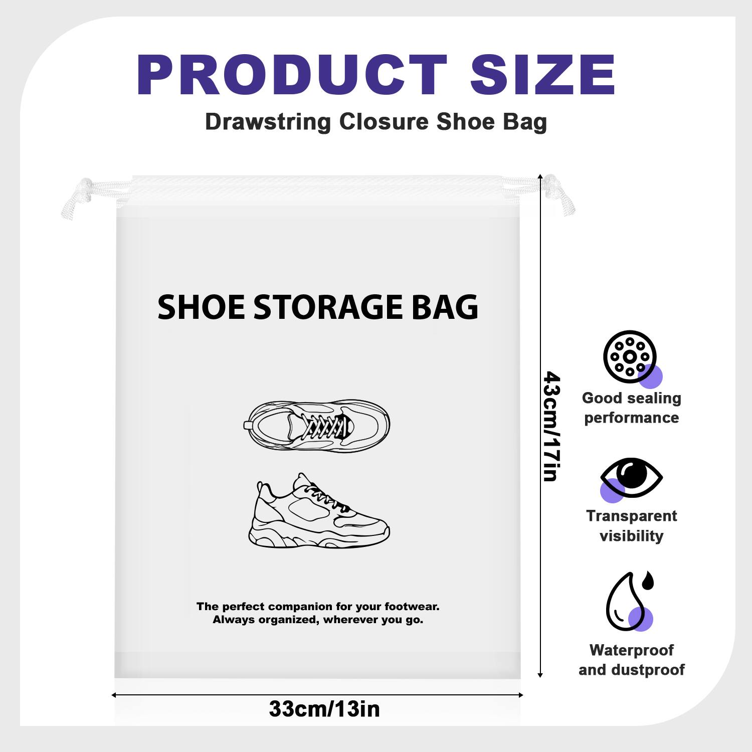 PRODUCT SIZE  
Drawstring Closure Shoe Bag  
SHOE STORAGE BAG  
AAA  
Good sealing performance  
43cm/17in  
Transparent visibility  
The perfect companion for your footwear. Always organized, wherever you go.  
Waterproof and dustproof  
33cm/13in