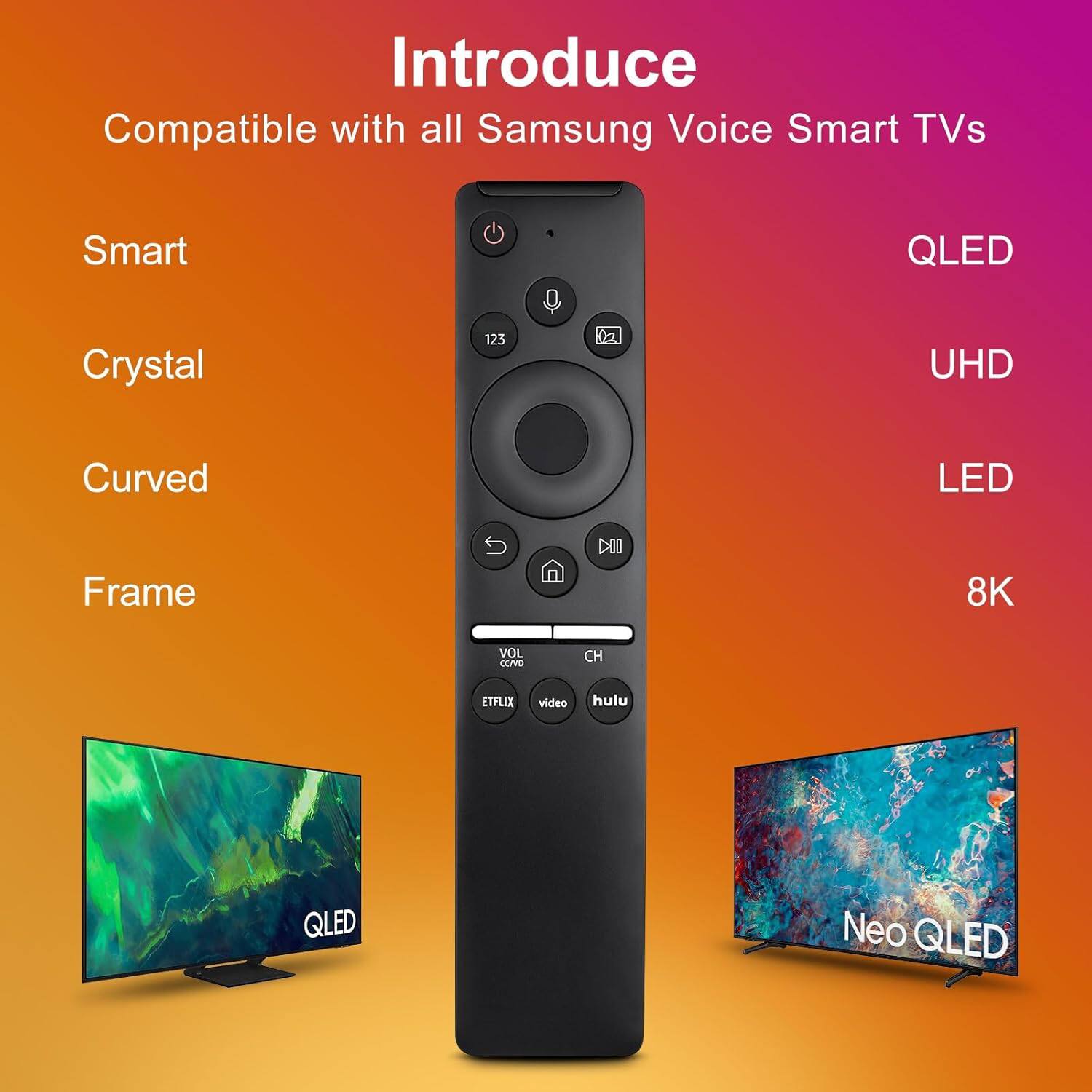 Introduce  
Compatible with all Samsung Voice Smart TVs  

Smart  
Crystal  
Curved  
Frame  

QLED  
UHD  
LED  
8K  

QLED  
Neo QLED