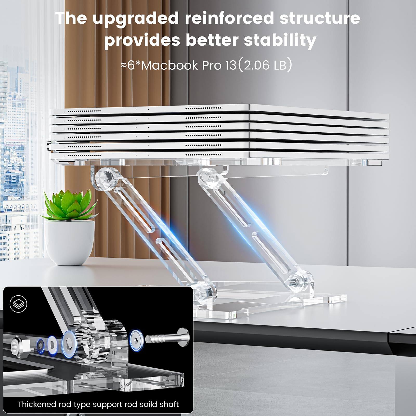 The upgraded reinforced structure provides better stability  
~6*Macbook Pro 13 (2.06 LB)  
Thickened rod type support rod solid shaft