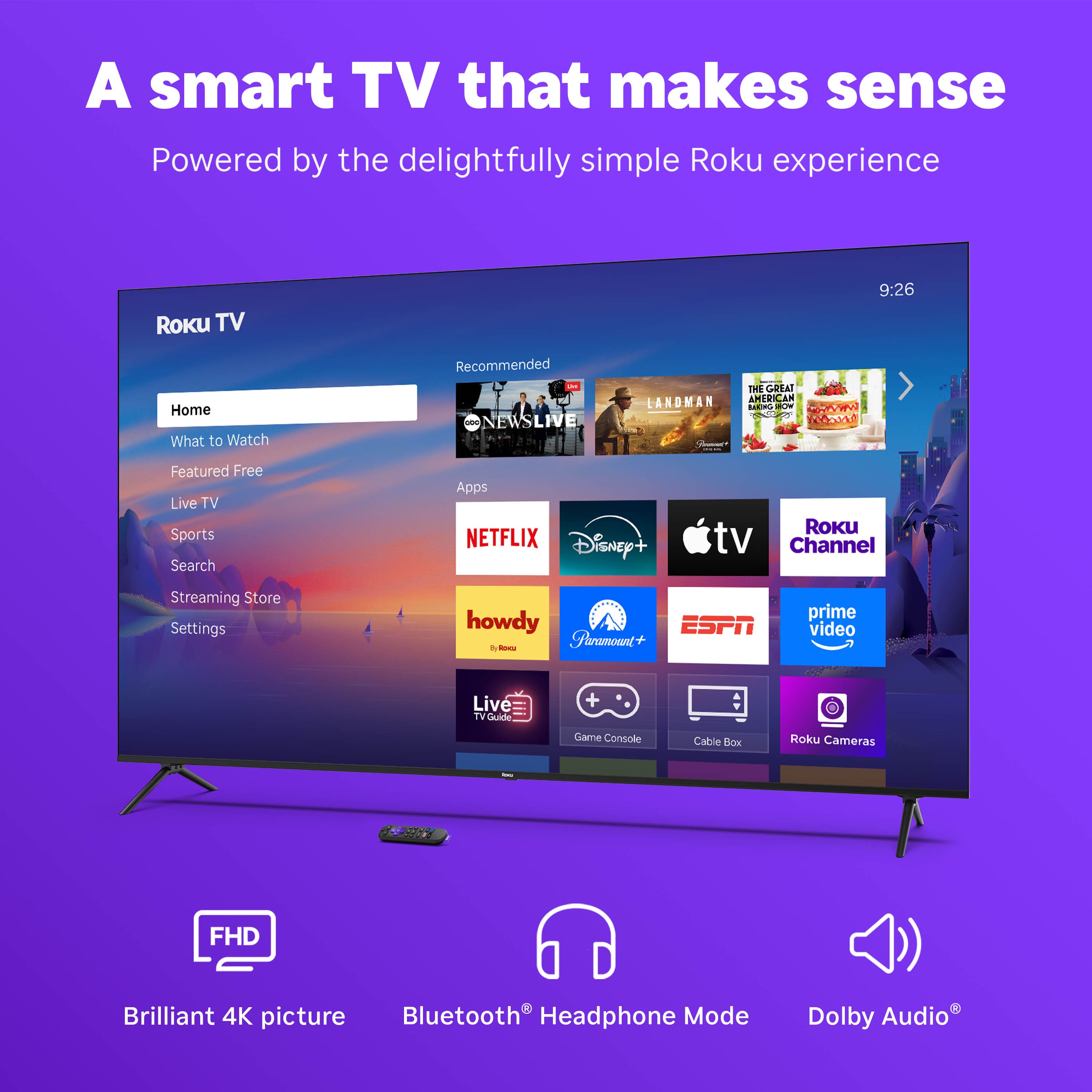 A smart TV that makes sense
Powered by the delightfully simple Roku experience
Roku TV
Home
What to Watch
Featured Free
Live TV
Sports
Search
Streaming Store
Settings
Recommended
ONEWS LIVE
THE GOSAI LANDMAN
AMERICAN B
adda 2
Featured
NETFLIX
Disney+
Roku Channel
howdy
ESPN
prime video
Live TV Guide
Game Console
Cable Box
Roku Cameras
FHD
Brilliant 4K picture
Bluetooth® Headphone Mode
Dolby Audio®