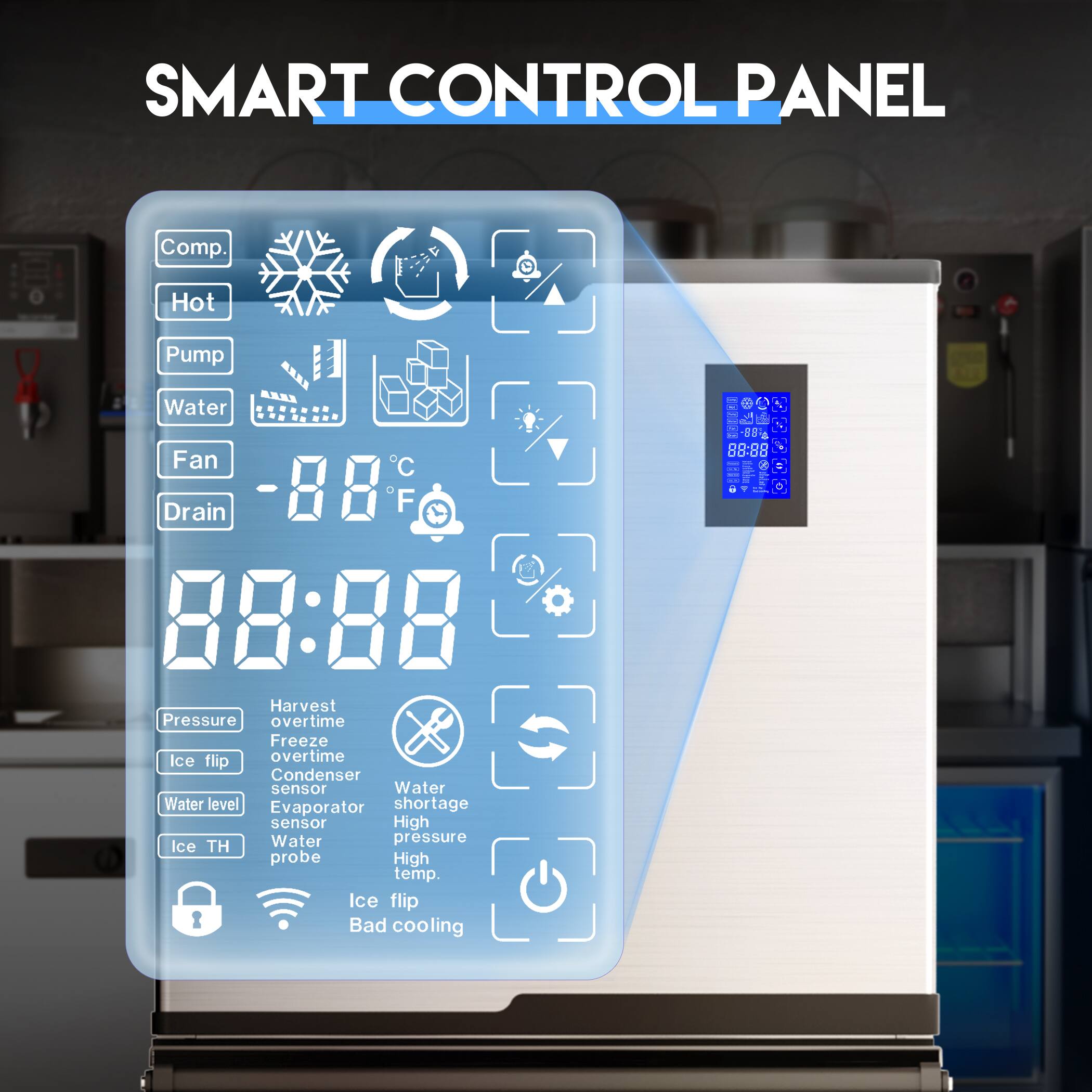SMART CONTROL PANEL

Comp. Hot Pump Water Fan Drain

-88°C 88:88

Pressure Harvest overtime Freeze Ice flip overtime Condenser sensor Water Water level Evaporator shortage sensor High Water pressure Ice TH probe High temp. Ice flip Bad cooling

88:88

- ddda