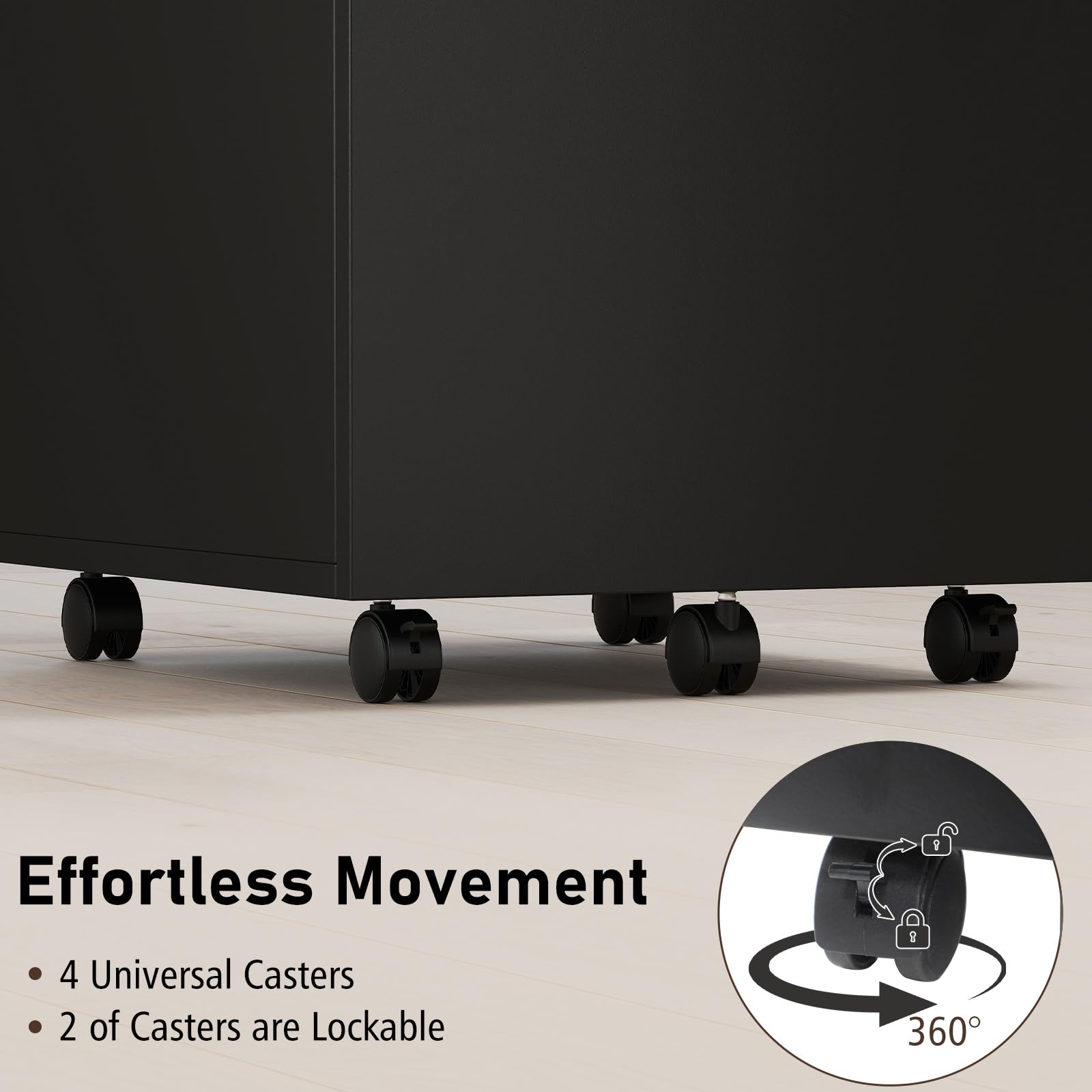 Effortless Movement  
- 4 Universal Casters  
- 2 of Casters are Lockable  
- 360°