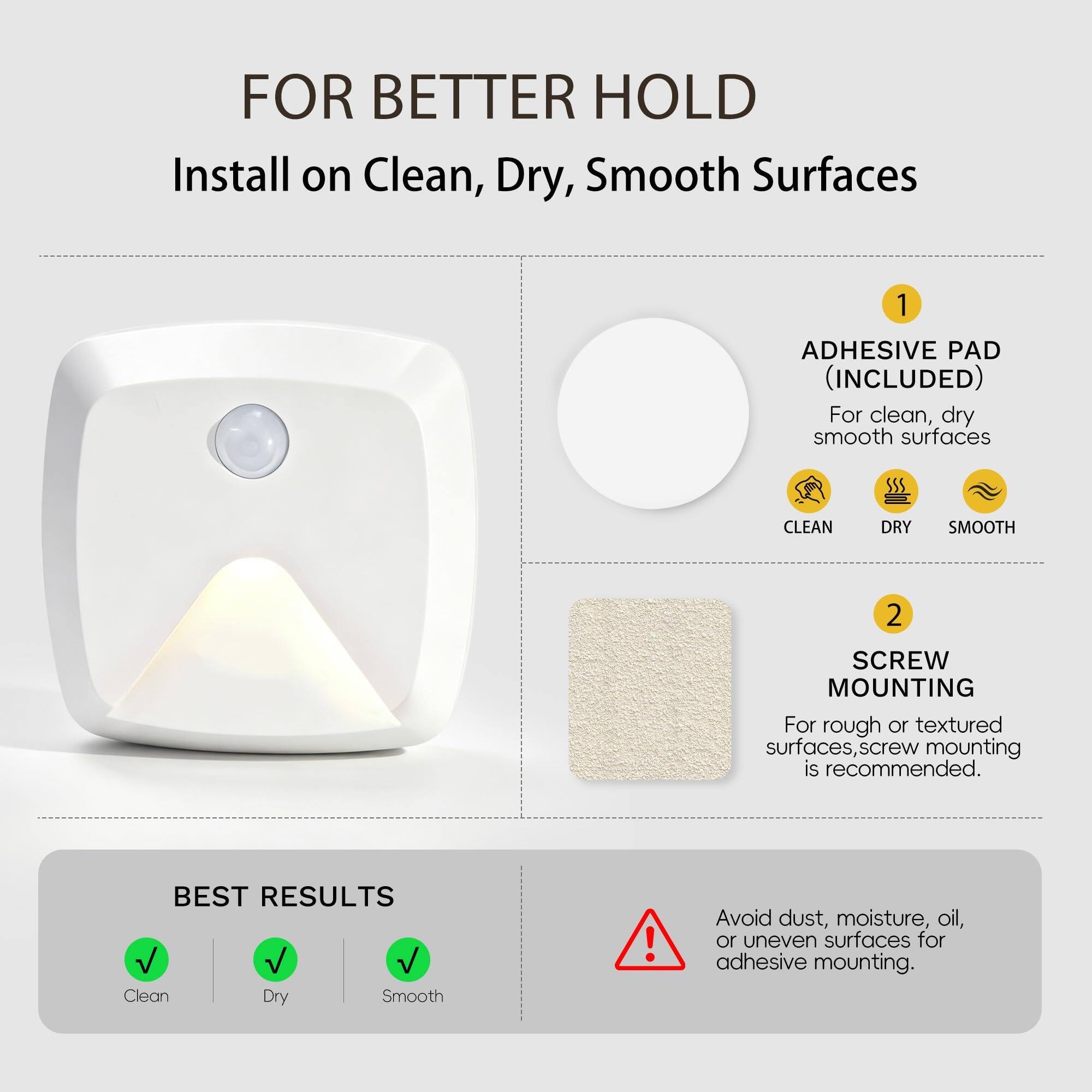 FOR BETTER HOLD  
Install on Clean, Dry, Smooth Surfaces  

1. ADHESIVE PAD (INCLUDED)  
For clean, dry smooth surfaces  

2. SCREW MOUNTING  
For rough or textured surfaces, screw mounting is recommended.  

BEST RESULTS  
Clean Dry Smooth  

Avoid dust, moisture, oil, or uneven surfaces for adhesive mounting.