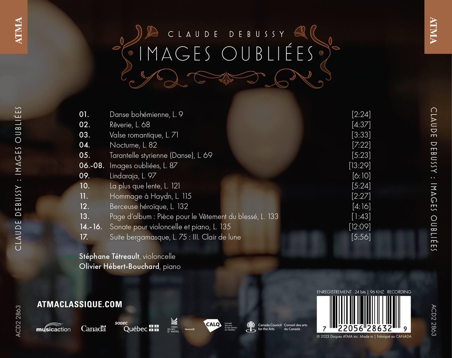 ATMA CLAUDE DEBUSSY IMAGES OUBLIES ATMA OUBLIES IMAGES : DEBUSSY CLAUDE 01. Danse bohémienne, L. 9 02. Rêverie, L. 68 03. Valse romantique, L. 71 04. Nocturne, L. 82 05. Tarantelle styrienne (Danse), L. 69 06.-08. Images oublies, L. 87 09. L'Indaraja, L. 97 10. La plus que lente, L. 121 11. Hommage à Haydn, L. 115 12. Berceuse héroïque, L. 132 13. Page d'album : Pièce pour le Vêtement du blessé, L. 133 14.-16. Sonate pour violoncelle et piano, L. 135 17. Suite bergamasque, L. 75 III Clair de lune Sté