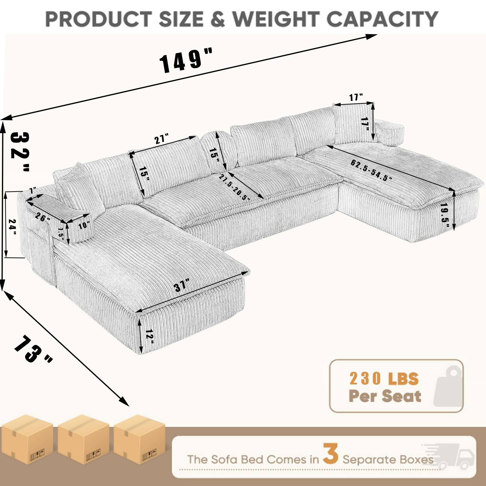 PRODUCT SIZE & WEIGHT CAPACITY

- 149"
- 32"
- 26"
- 1.5"
- 10"
- 27"
- 15"
- 15"
- 27.5-20.5
- 17"
- 62.5-54.5"
- 54
- 19.5"
- 37"
- 73"
- 12"

230 LBS Per Seat

The Sofa Bed Comes in 3 Separate Boxes