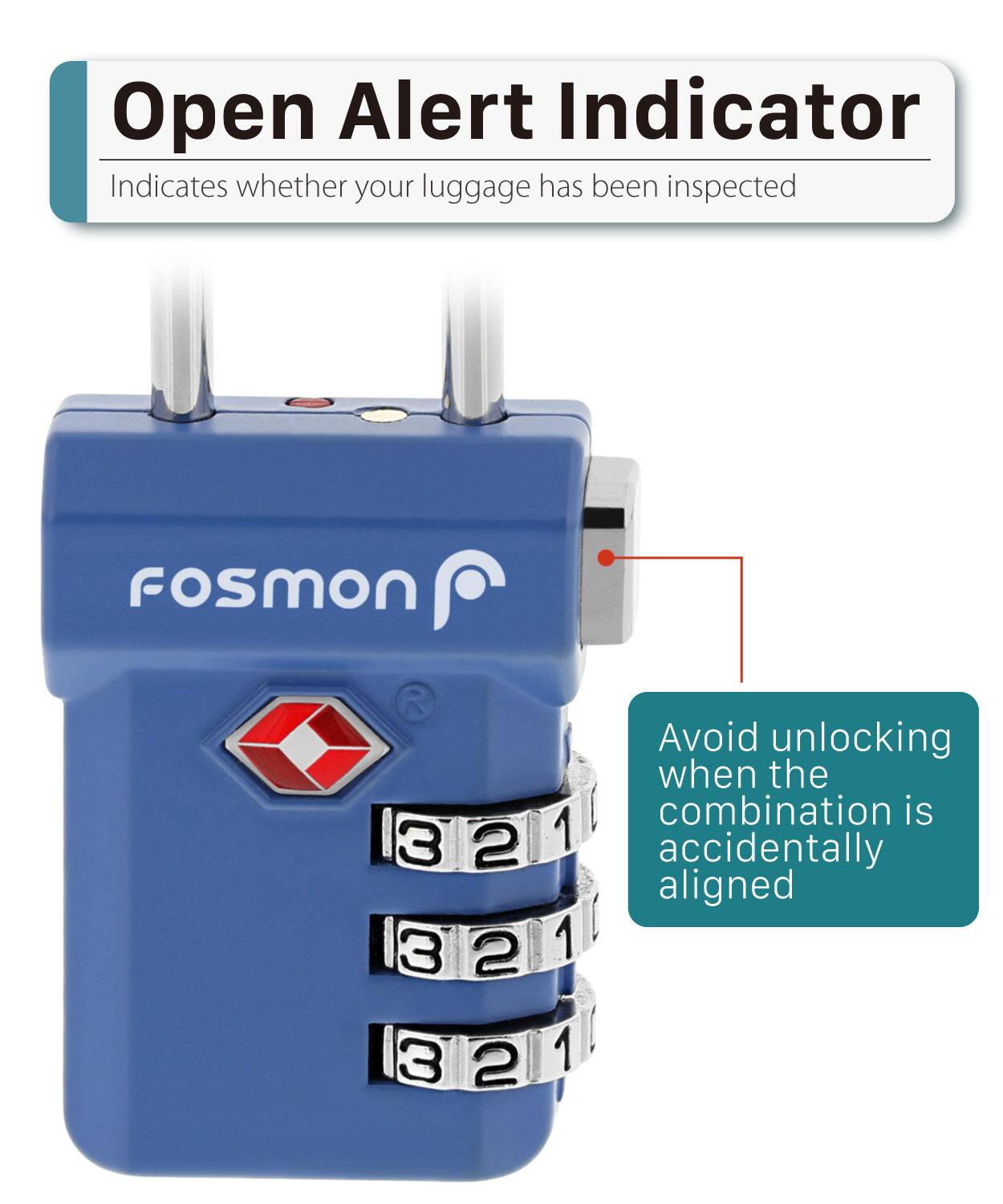Open Alert Indicator
Indicates whether your luggage has been inspected
Fosmon
3 2 3 2 3 2 1 1 1
Avoid unlocking when the combination is accidentally aligned