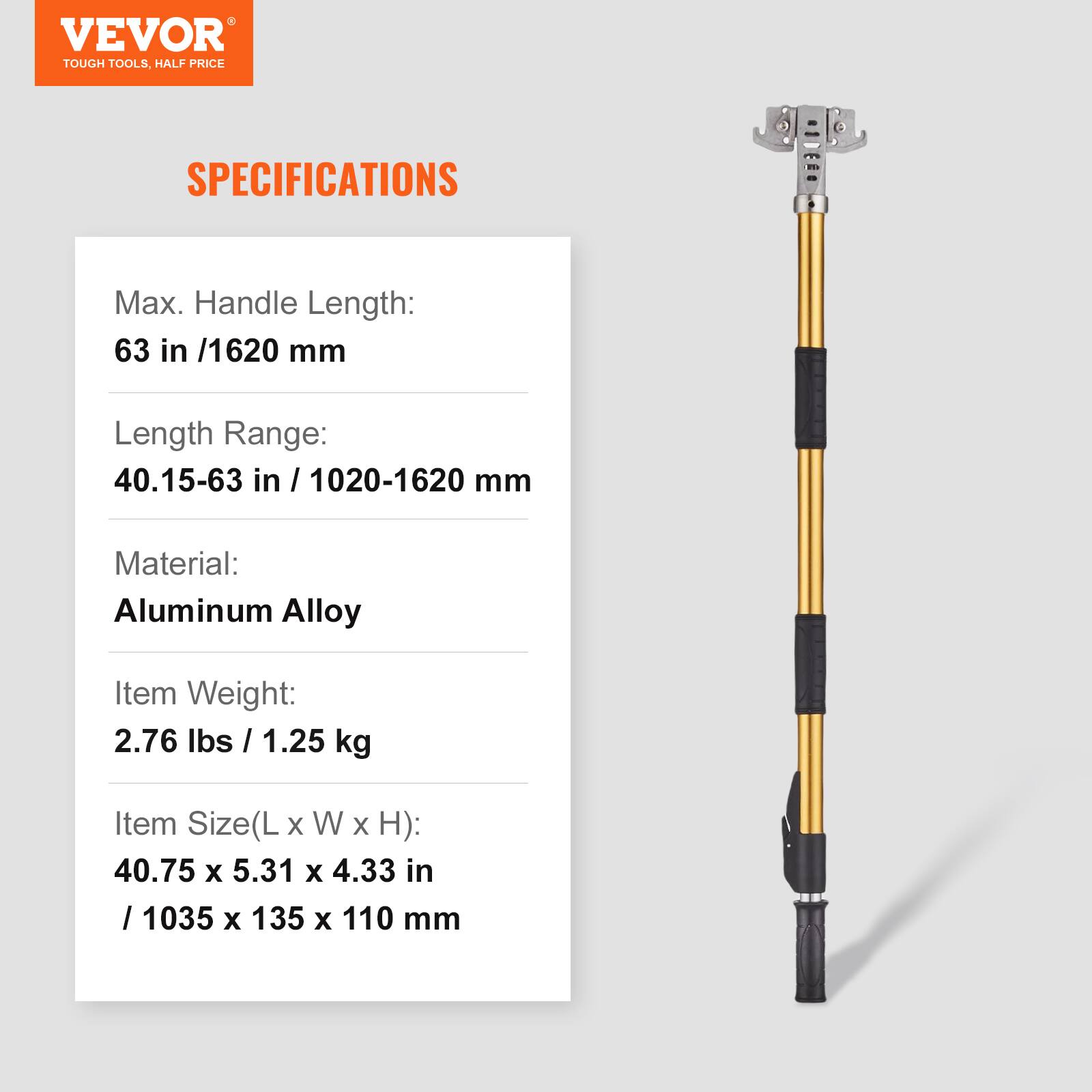 VEVOR TOUGH TOOLS. HALF PRICE

SPECIFICATIONS

Max. Handle Length: 63 in / 1620 mm

Length Range: 40.15-63 in / 1020-1620 mm

Material: Aluminum Alloy

Item Weight: 2.76 lbs / 1.25 kg

Item Size(L x W x H): 40.75 x 5.31 x 4.33 in / 1035 x 135 x 110 mm