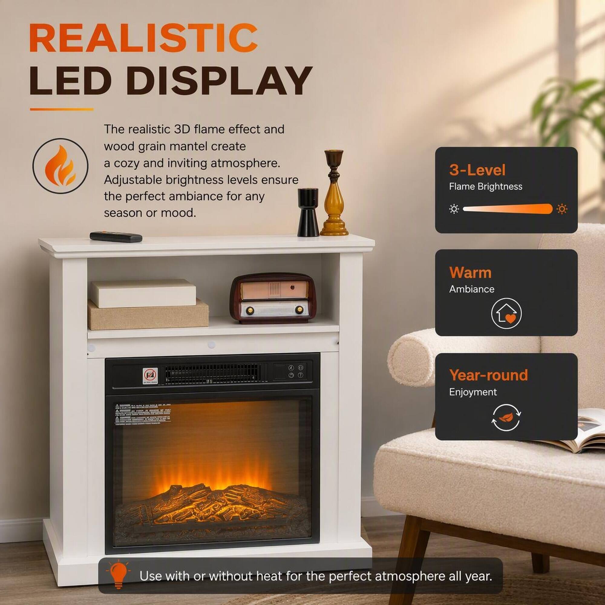 REALISTIC LED DISPLAY

The realistic 3D flame effect and wood grain mantel create a cozy and inviting atmosphere. Adjustable brightness levels ensure the perfect ambiance for any season or mood.

3-Level Flame Brightness

Warm Ambiance

Year-round Enjoyment

Use with or without heat for the perfect atmosphere all year.