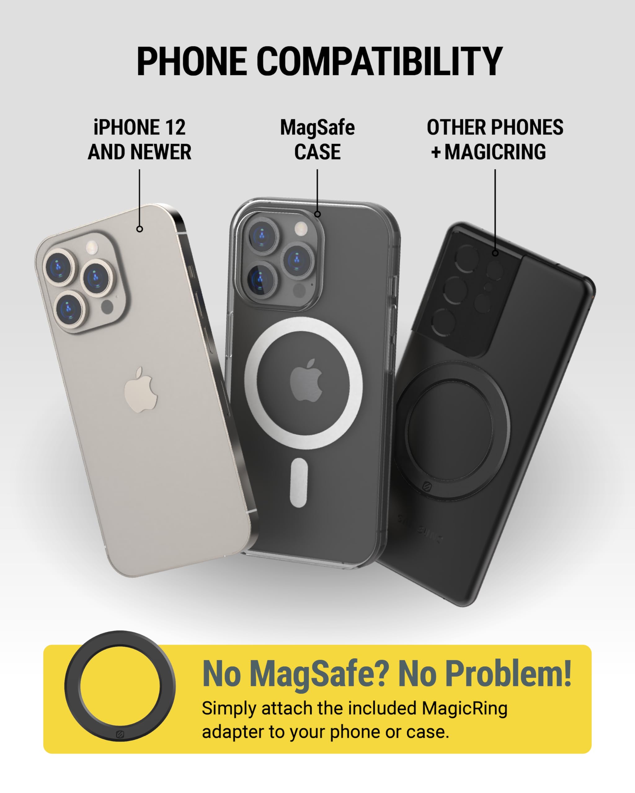 **PHONE COMPATIBILITY**

- **iPHONE 12 AND NEWER**
- **MagSafe CASE**
- **OTHER PHONES + MAGICRING**

**No MagSafe? No Problem!**  
Simply attach the included MagicRing adapter to your phone or case.