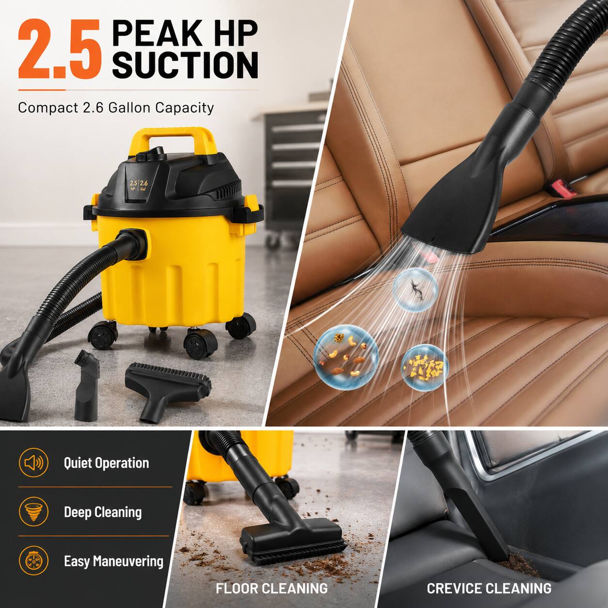 2.5 Peak HP Suction  
Compact 2.6 Gallon Capacity  
Quiet Operation  
Deep Cleaning  
Easy Maneuvering  
Floor Cleaning  
Crevice Cleaning