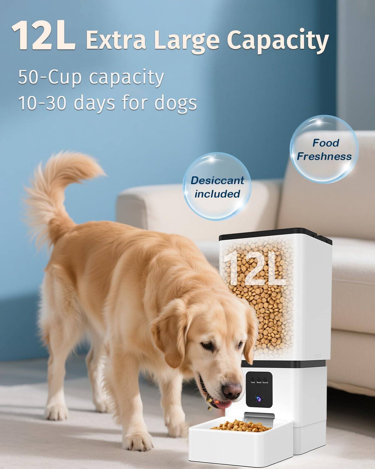 12L Extra Large Capacity  
50-Cup capacity  
10-30 days for dogs  
Food Freshness  
Desiccant included