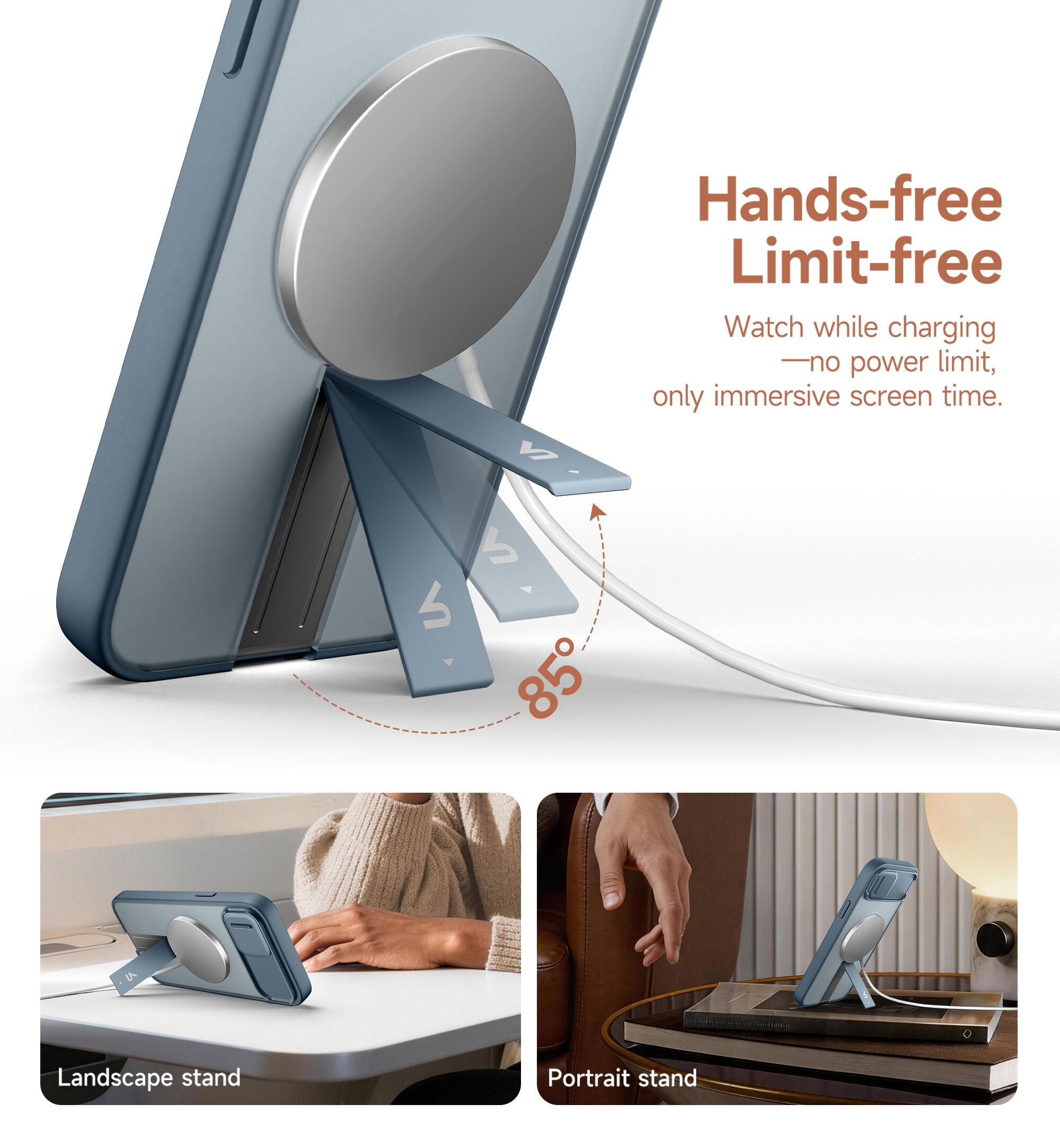 Hands-free Limit-free  
Watch while charging - no power limit, only immersive screen time.  
85° Landscape stand  
Portrait stand