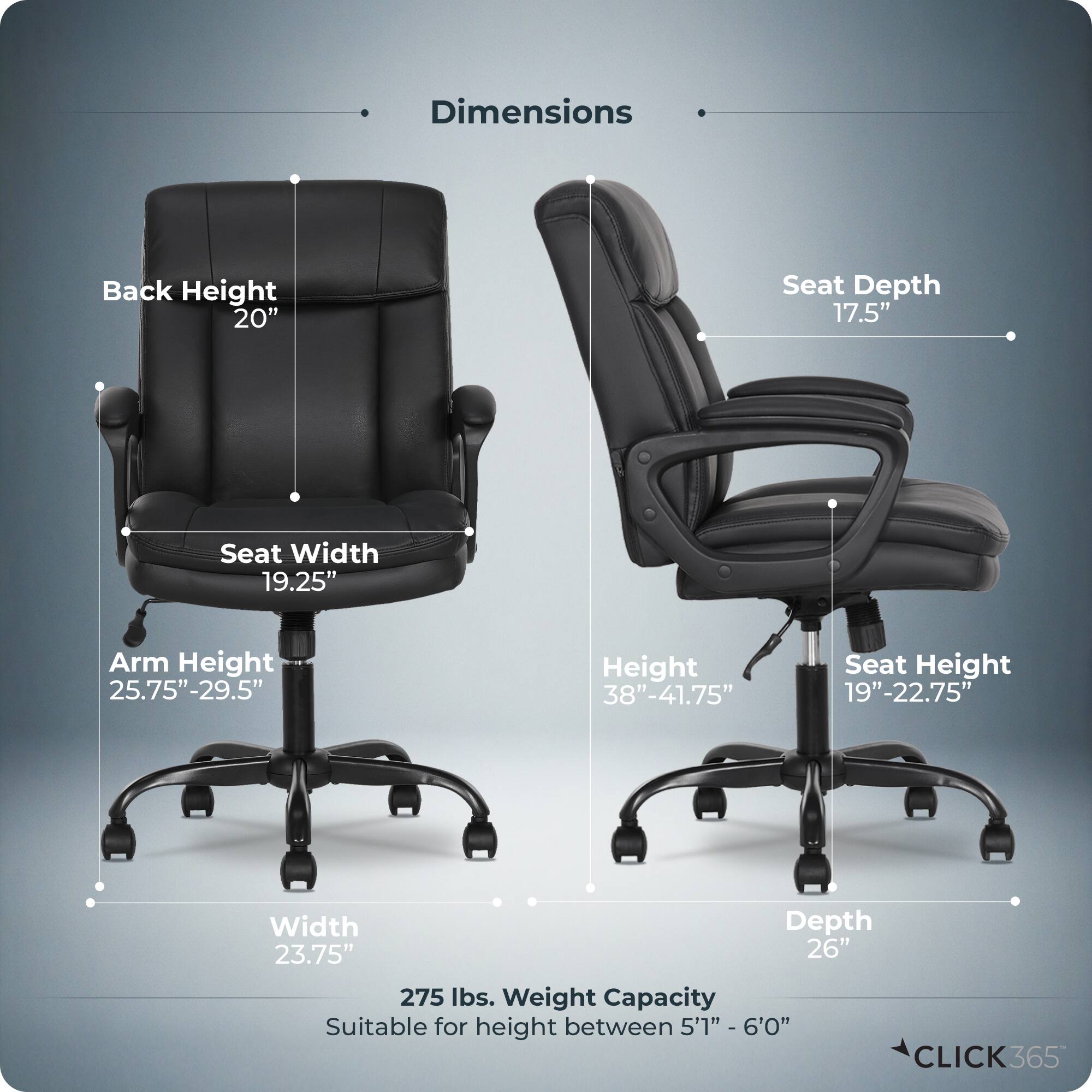 Dimensions  
- Back Height: 20"  
- Seat Depth: 17.5"  
- Seat Width: 19.25"  
- Arm Height: 25.75"-29.5"  
- Height: 38"-41.75"  
- Seat Height: 19"-22.75"  
- Width: 23.75"  
- Depth: 26"  
- Weight Capacity: 275 lbs.  
- Suitable for height between 5'1" - 6'0"  

CLICK365
