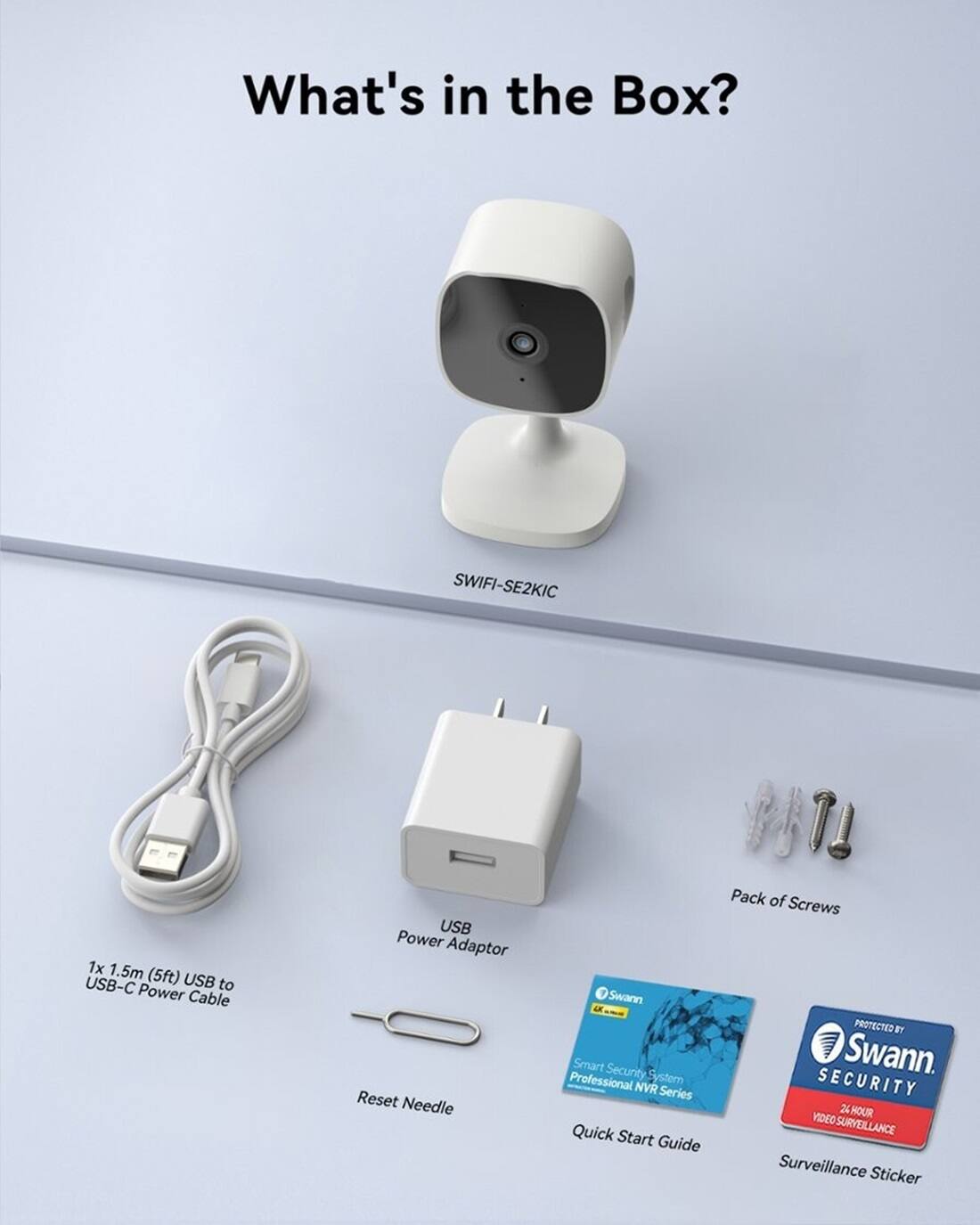What's in the Box?

* SWIFI-SE2KIC
* 1x 1.5m USB-C (5ft) USB to Power Cable
* USB Power Adaptor
* Reset Needle
* BT Pack of Screws
* Swann PROTECTED BY Smart Security System Swann. Professional NVR Series
* SECURITY 2 HOUR VIDEO SURVEILLANCE
* Quick Start Guide
* Surveillance Sticker