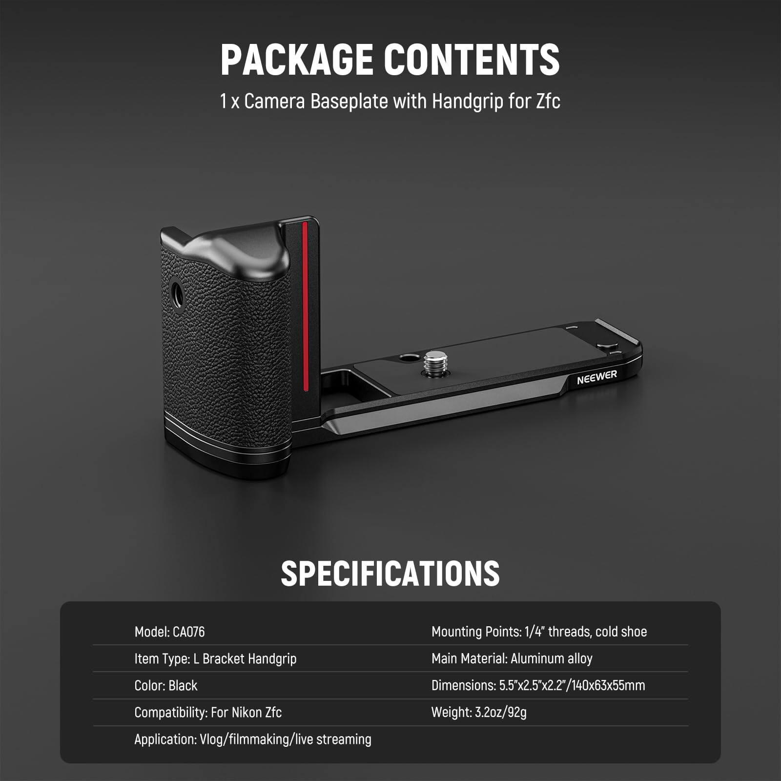 PACKAGE CONTENTS  
1 x Camera Baseplate with Handgrip for Zfc  

SPECIFICATIONS  
Model: CA076  
Item Type: L Bracket Handgrip  
Color: Black  
Compatibility: For Nikon Zfc  
Application: Vlog/filmmaking/live streaming  
Mounting Points: 1/4" threads, cold shoe  
Main Material: Aluminum alloy  
Dimensions: 5.5"x2.5"x2.2"/140x63x55mm  
Weight: 3.2oz/92g