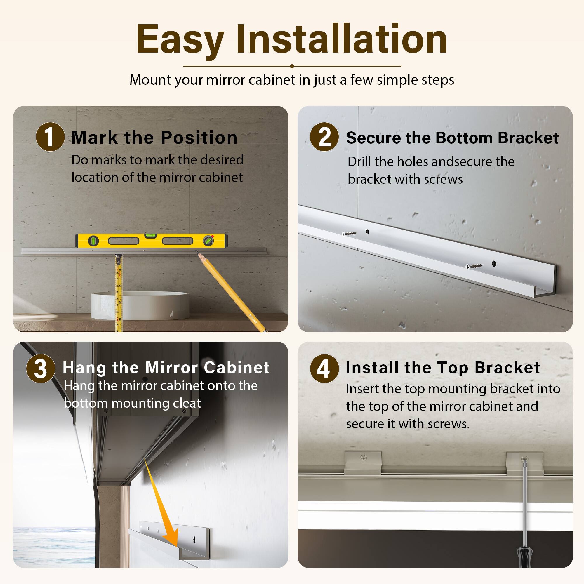 Easy Installation

Mount your mirror cabinet in just a few simple steps

1. Mark the Position
   - Do marks to mark the desired location of the mirror cabinet

2. Secure the Bottom Bracket
   - Drill the holes and secure the bracket with screws

3. Hang the Mirror Cabinet
   - Hang the mirror cabinet onto the bottom mounting cleat

4. Install the Top Bracket
   - Insert the top mounting bracket into the top of the mirror cabinet and secure it with screws