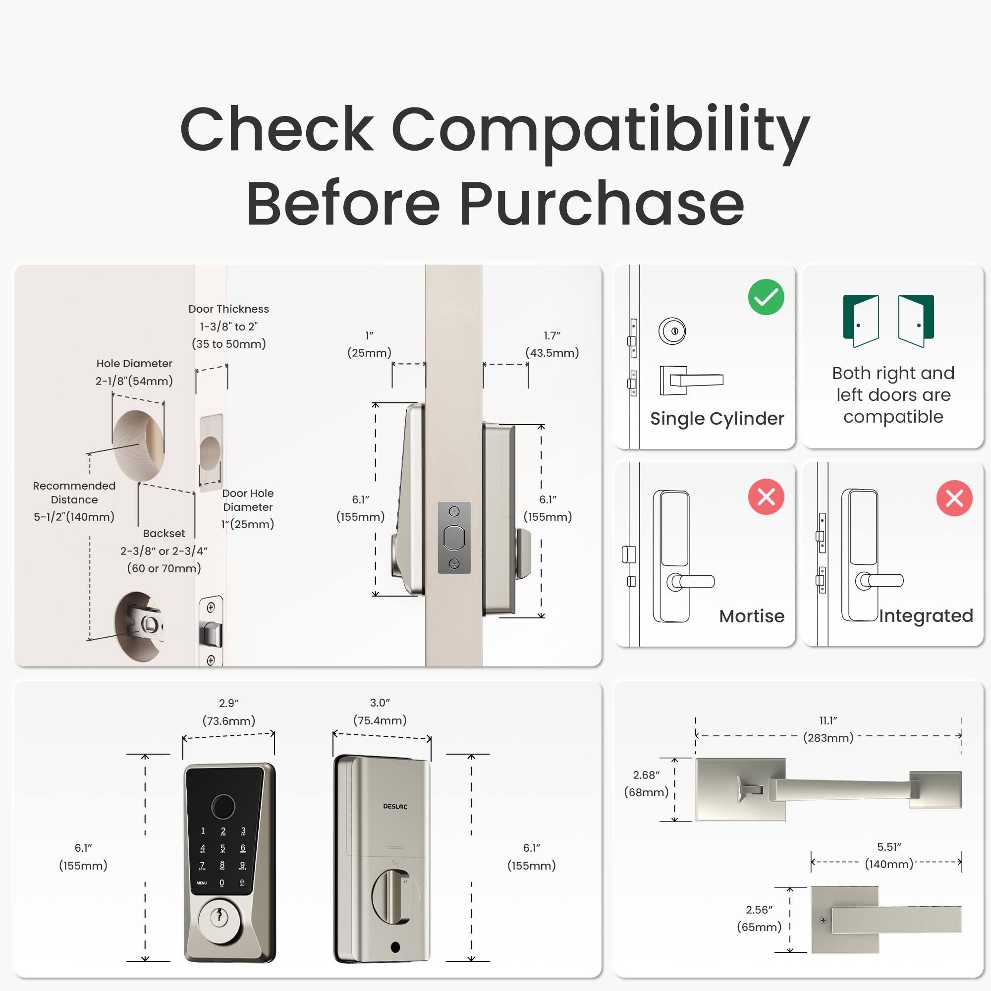 Check Compatibility Before Purchase

Door Thickness: 1-3/8" to 2" (35 to 50mm)

Hole Diameter: 2-1/8" (54mm) 1" (25mm)

Recommended Door Hole Distance: 5-1/2" (140mm) 1" (25mm)

Backset: 2-3/8" (60 or 70mm) 6.1" (155mm) 6.1" (155mm)

Single Cylinder

Both right and left doors are compatible

Mortise: 2.9" (73.6mm) 3.0" (75.4mm)

Integrated: 2.68" (68mm) 6.1" (155mm) 5.51" (140mm) 2.56" (65mm)