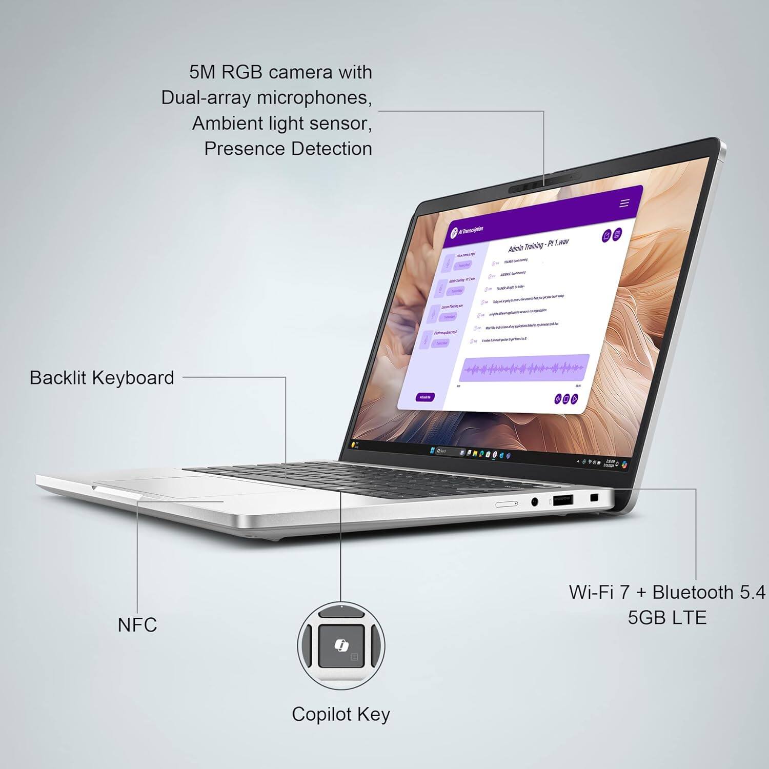 5M RGB camera with Dual-array microphones, Ambient light sensor, Presence Detection

Backlit Keyboard

NFC

Wi-Fi 7 + Bluetooth 5.4

5GB LTE

Copilot Key