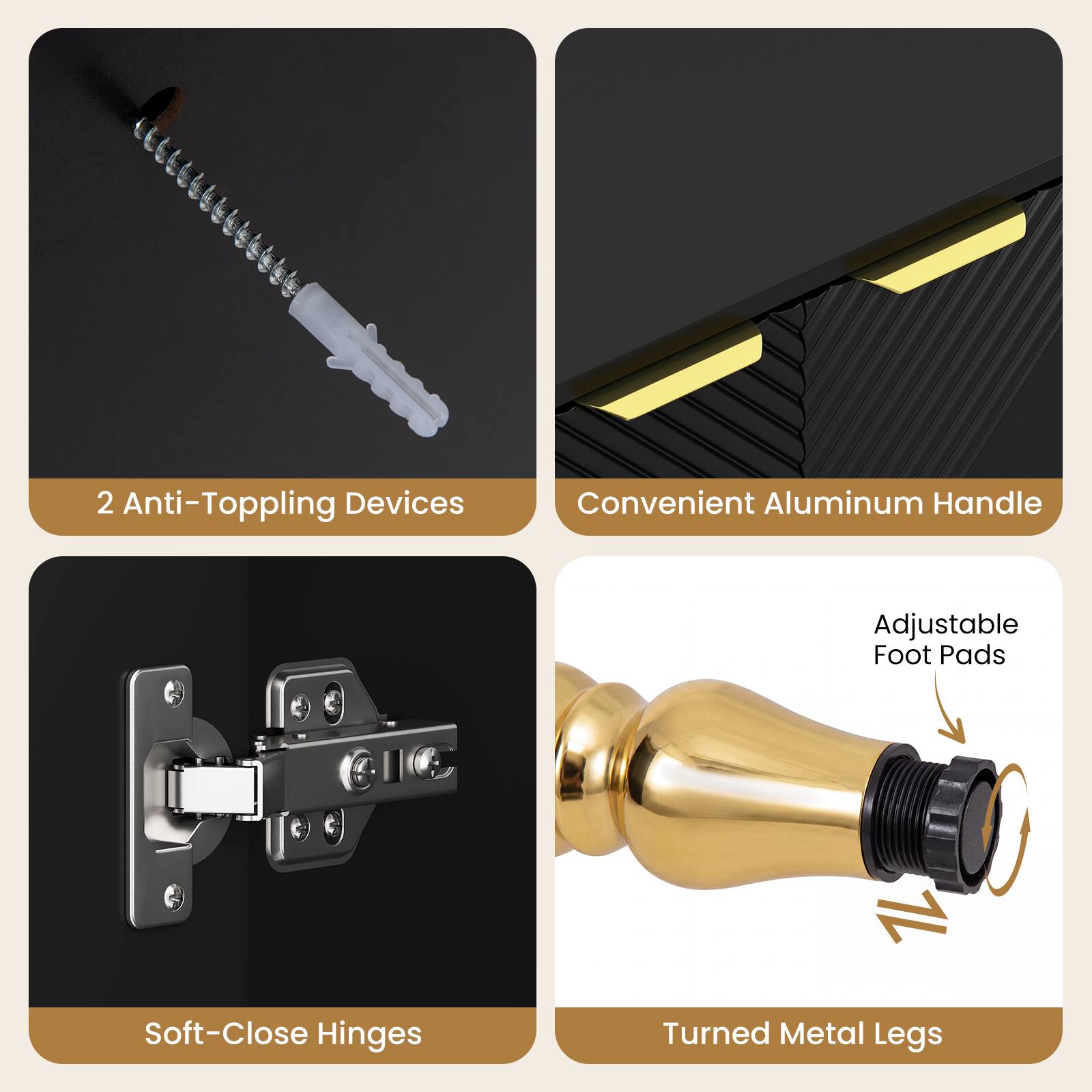 2 Anti-Toppling Devices  
Convenient Aluminum Handle  
Adjustable Foot Pads  
Soft-Close Hinges  
Turned Metal Legs