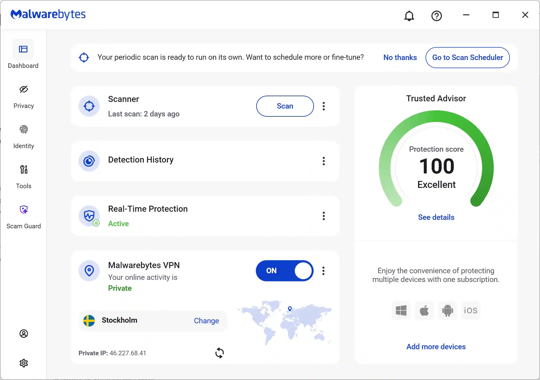 Malwarebytes

Dashboard

Your periodic scan is ready to run on its own. Want to schedule more or fine-tune? No thanks Go to Scan Scheduler

Privacy Scanner

Last scan: 2 days ago

Scan

Detection History

Protection score 100 Excellent

Scam Guard

Real-Time Protection Active

Malwarebytes VPN

Your online activity is Private ON

Stockholm

Private IP: 46.227.68.41

Add more devices