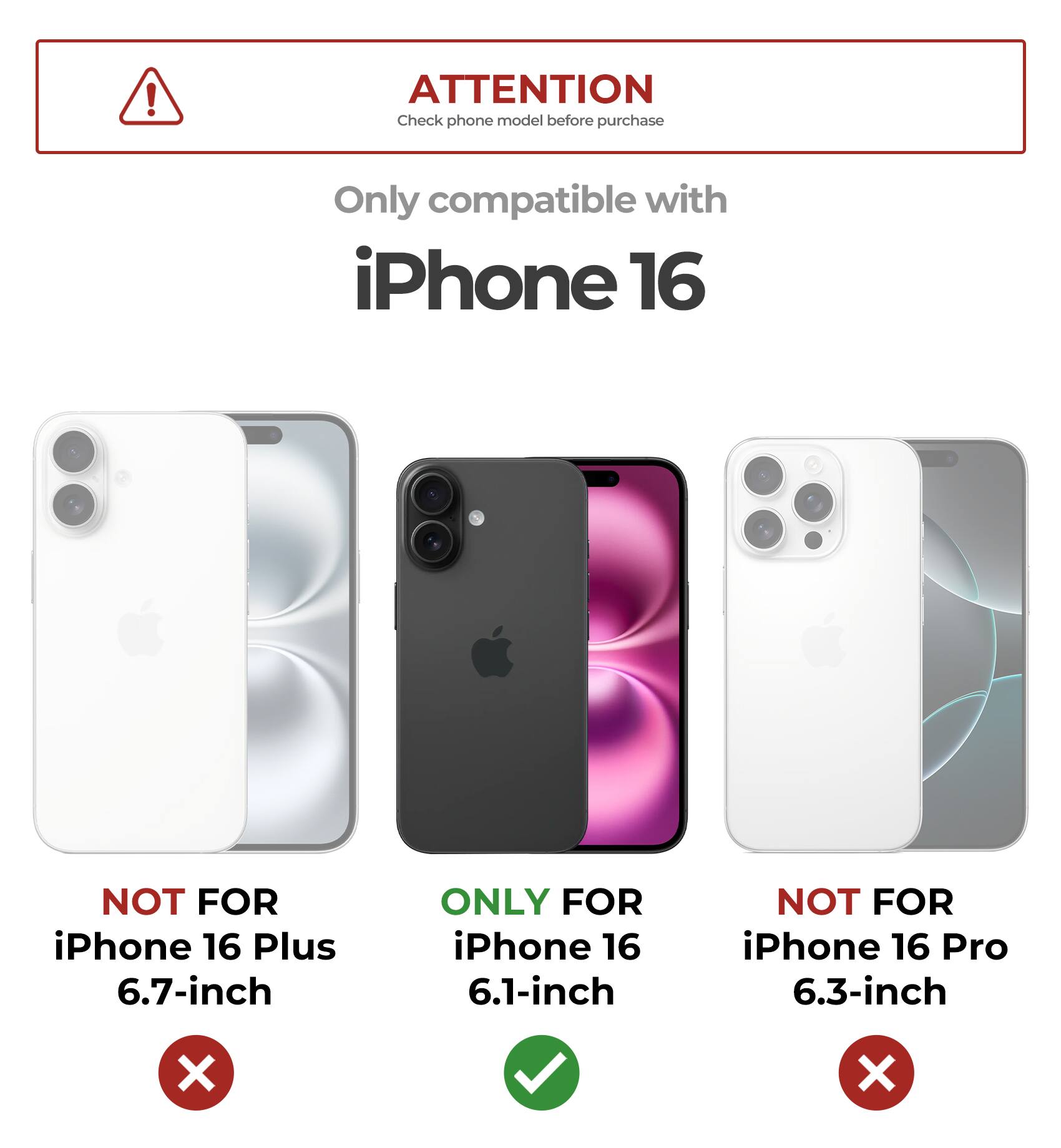 ATTENTION
Check phone model before purchase
Only compatible with iPhone 16
NOT FOR iPhone 16 Plus 6.7-inch
ONLY FOR iPhone 16 6.1-inch
NOT FOR iPhone 16 Pro 6.3-inch
