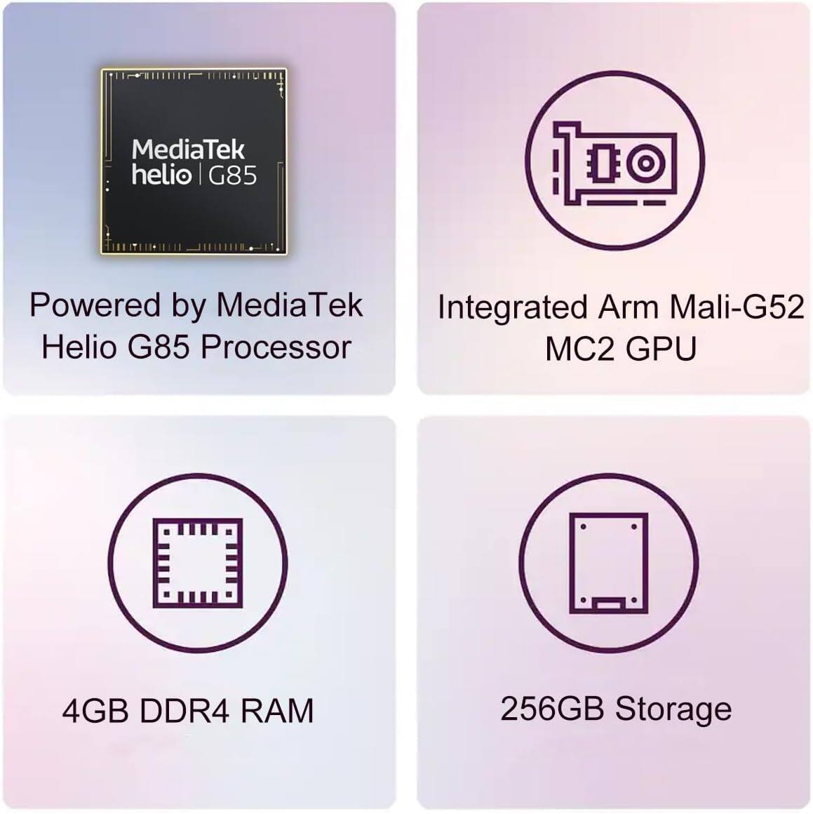 MediaTek helio G85

Powered by MediaTek Helio G85 Processor

Integrated Arm Mali-G52 MC2 GPU

4GB DDR4 RAM

256GB Storage