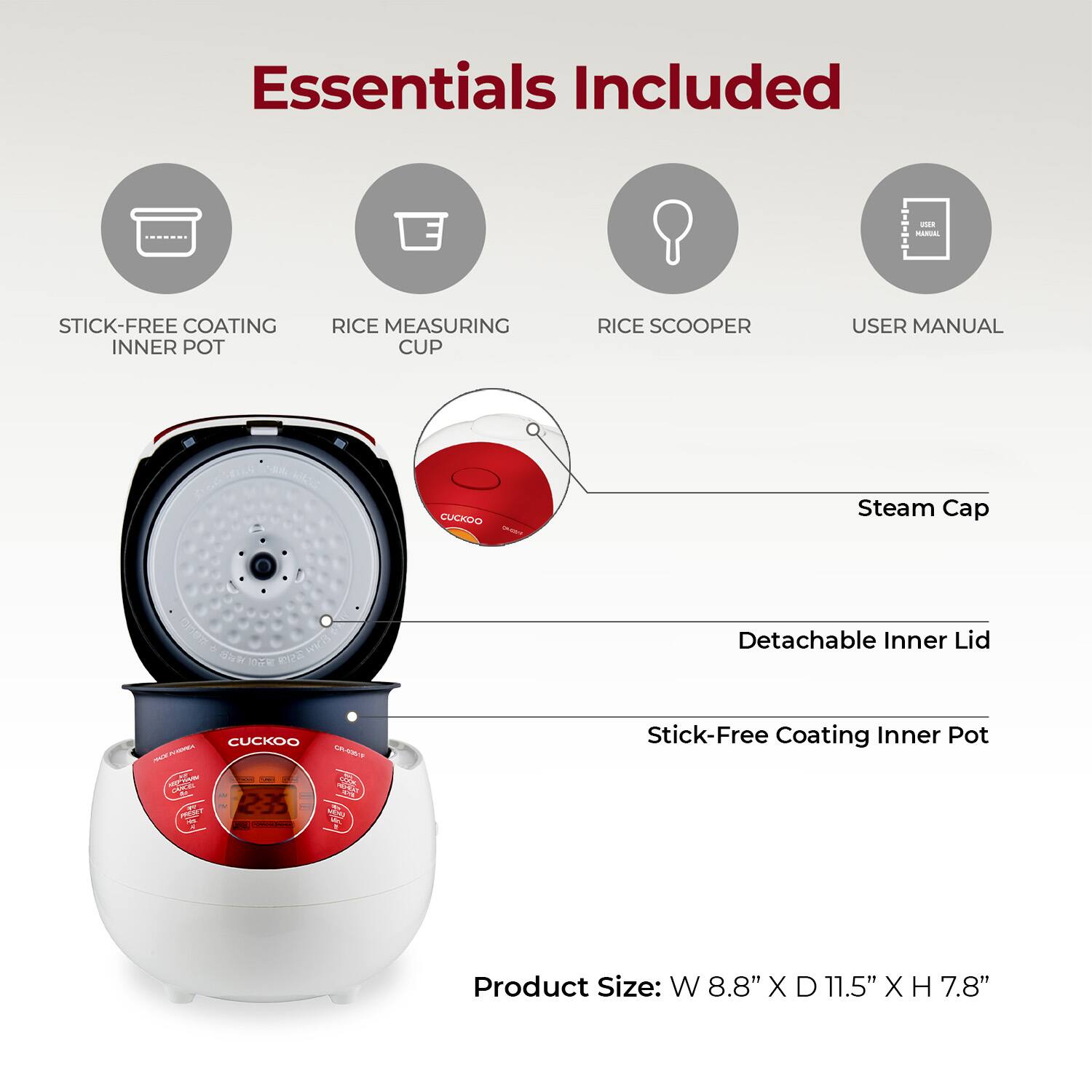 Essentials Included

- STICK-FREE COATING INNER POT
- RICE MEASURING CUP
- RICE SCOOPER
- USER MANUAL

Steam Cap

Detachable Inner Lid

Stick-Free Coating Inner Pot

Product Size: W 8.8" X D 11.5" X H 7.8"