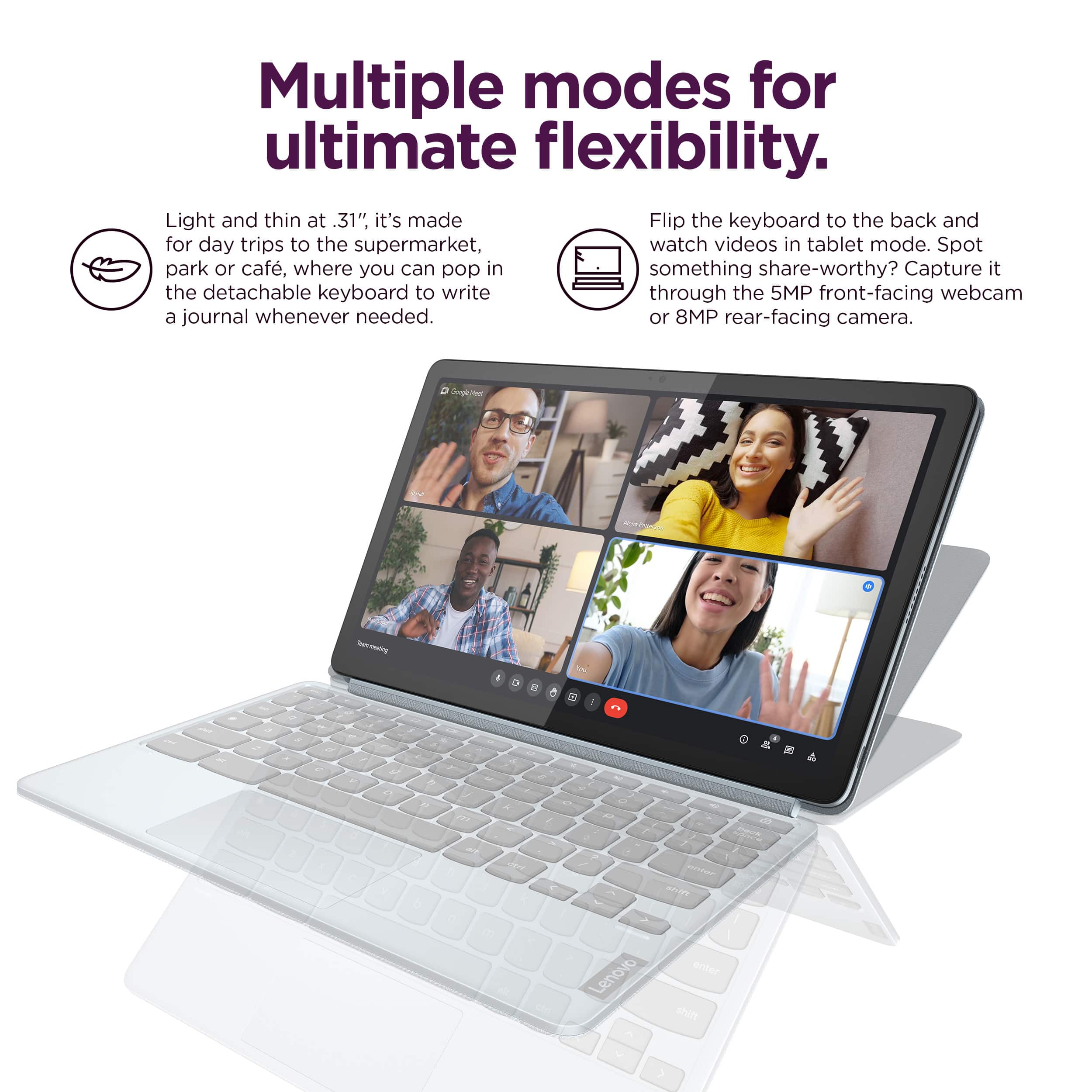 Multiple modes for ultimate flexibility. Light and thin at 31", it's made for day trips to the supermarket, watching videos in tablet mode, or capturing memories with the detachable keyboard to write through the 5MP front-facing webcam or 8MP rear-facing camera.