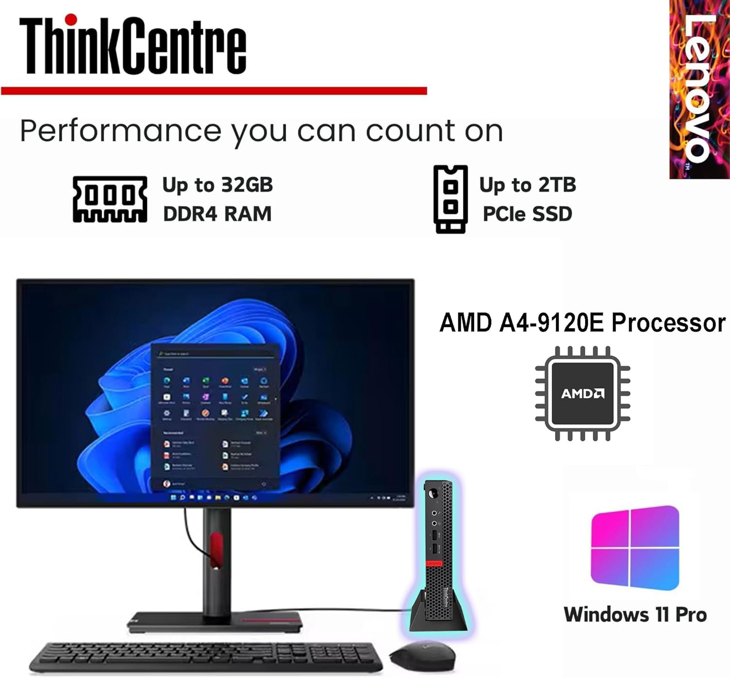 ThinkCentre  
Performance you can count on  

Up to 32GB DDR4 RAM  
Up to 2TB PCIe SSD  

AMD A4-9120E Processor  

Windows 11 Pro