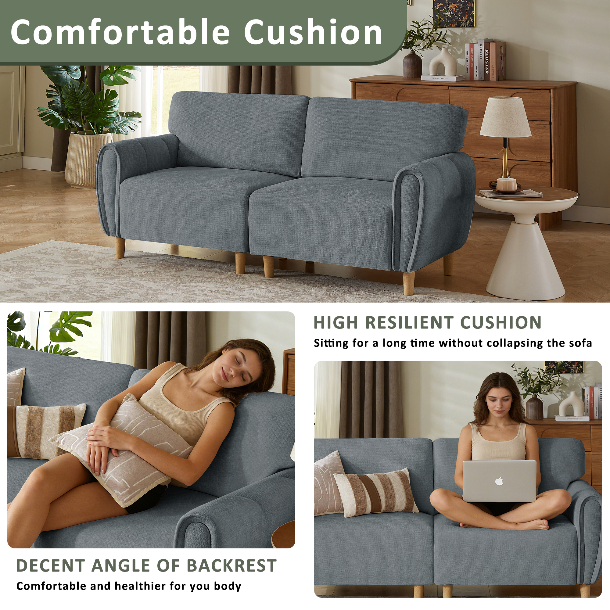 Comfortable Cushion

HIGH RESILIENT CUSHION
Sitting for a long time without collapsing the sofa

DECENT ANGLE OF BACKREST
Comfortable and healthier for your body