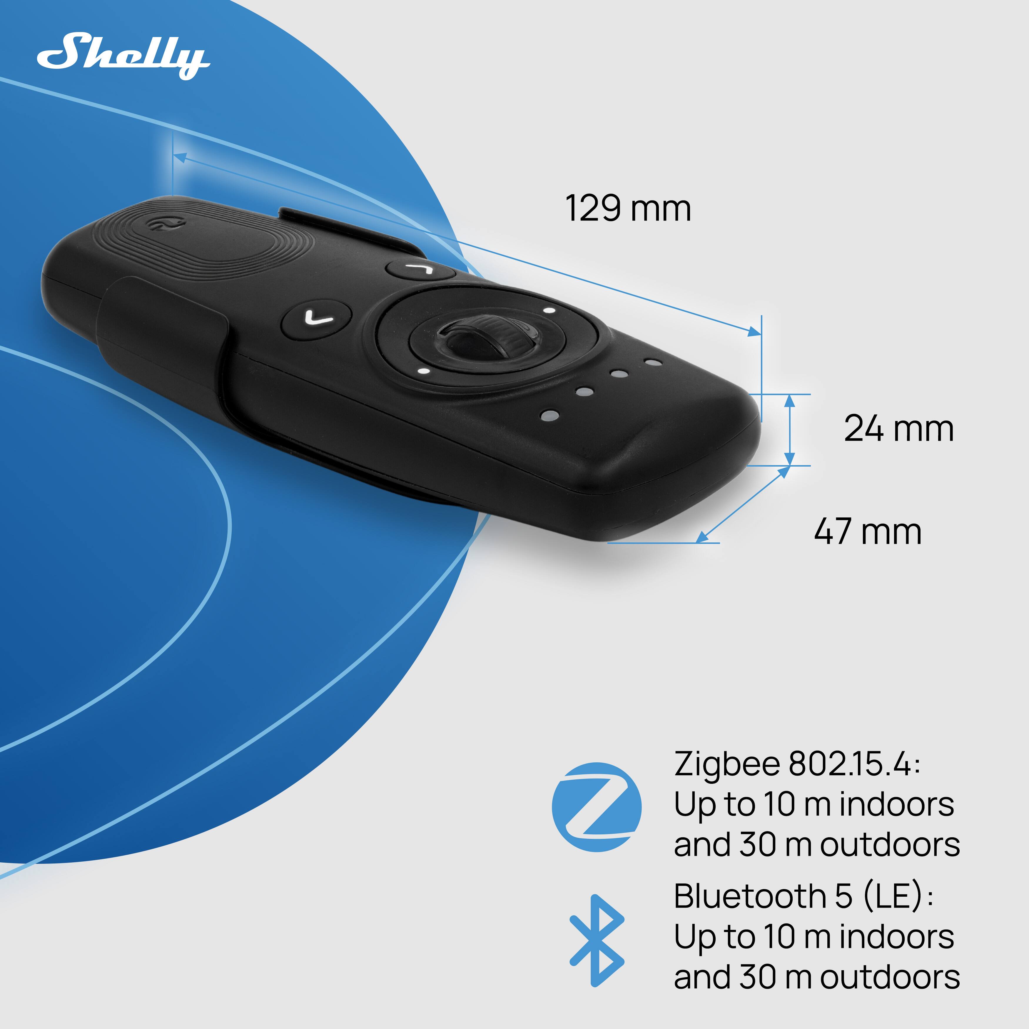 Shelly 129 mm 24 mm 47 mm Zigbee 802.15.4: Up to 10 m indoors and 30 m outdoors Bluetooth 5 (LE): Up to 10 m indoors and 30 m outdoors