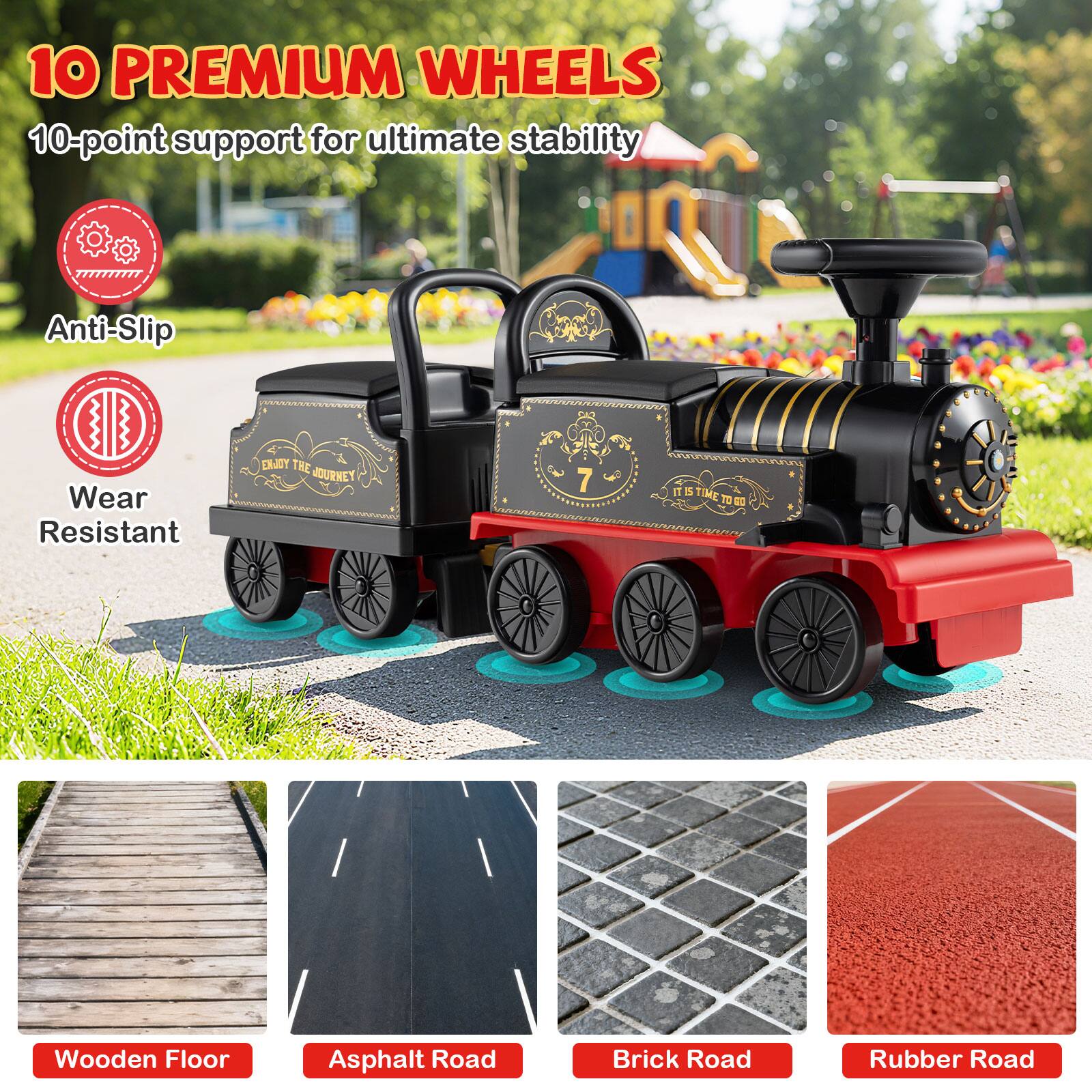 10 PREMIUM WHEELS  
10-point support for ultimate stability  

Anti-Slip  
Wear Resistant  

Wooden Floor  
Asphalt Road  
Brick Road  
Rubber Road