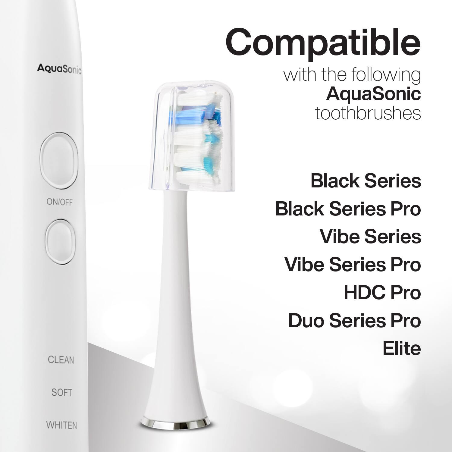 Compatible with the following AquaSonic toothbrushes

- Black Series
- Black Series Pro
- Vibe Series
- Vibe Series Pro
- HDC Pro
- Duo Series Pro
- Elite