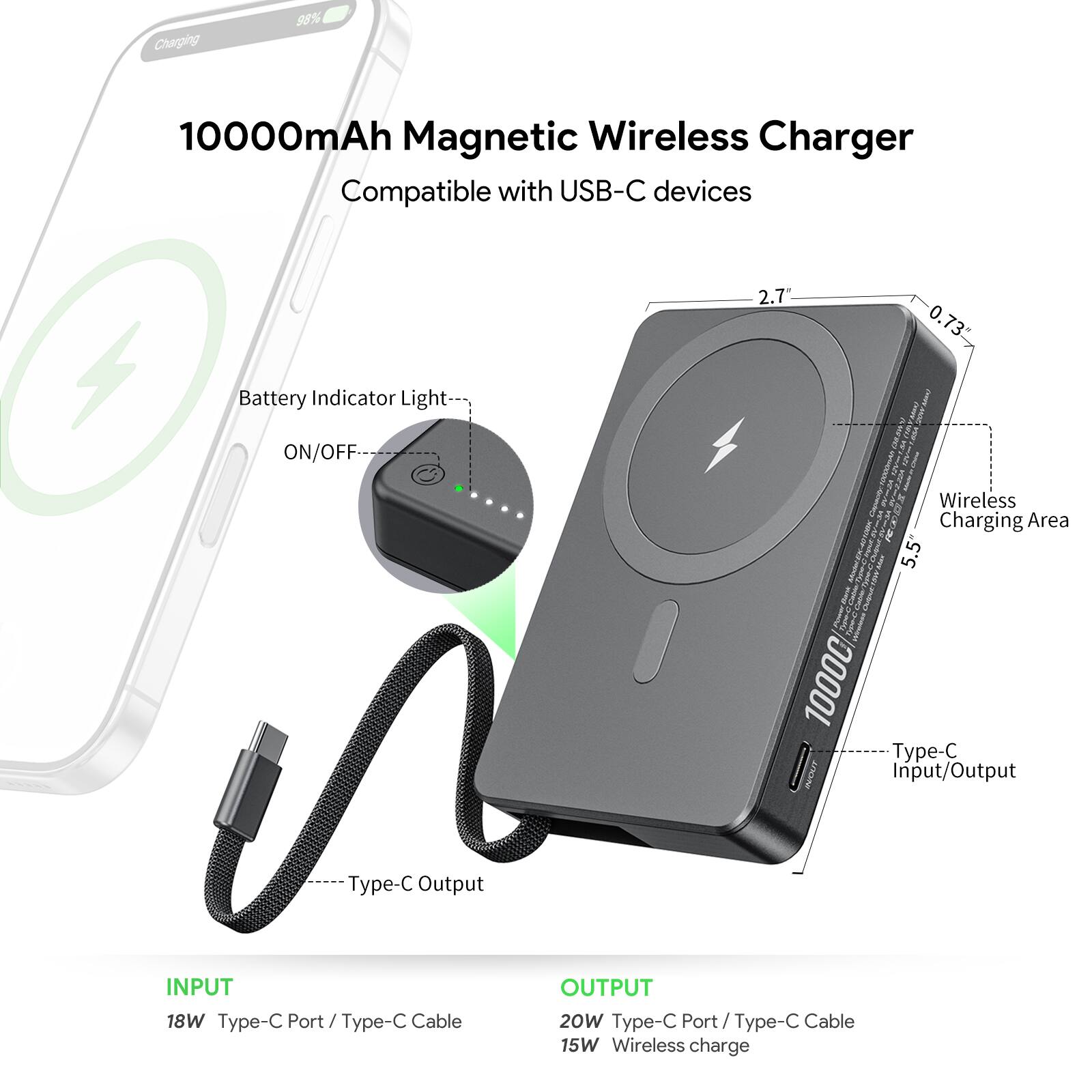 Charging 98% 10000mAh Magnetic Wireless Charger Compatible with USB-C devices 2.7 0.73 Battery Indicator Light ON/OFF Wireless Charging Area 5.5" 1000C Type-C INPUT/OUTPUT Type-C Output INPUT 18W Type-C Port / Type-C Cable OUTPUT 20W Type-C Port / Type-C Cable 15W Wireless charge