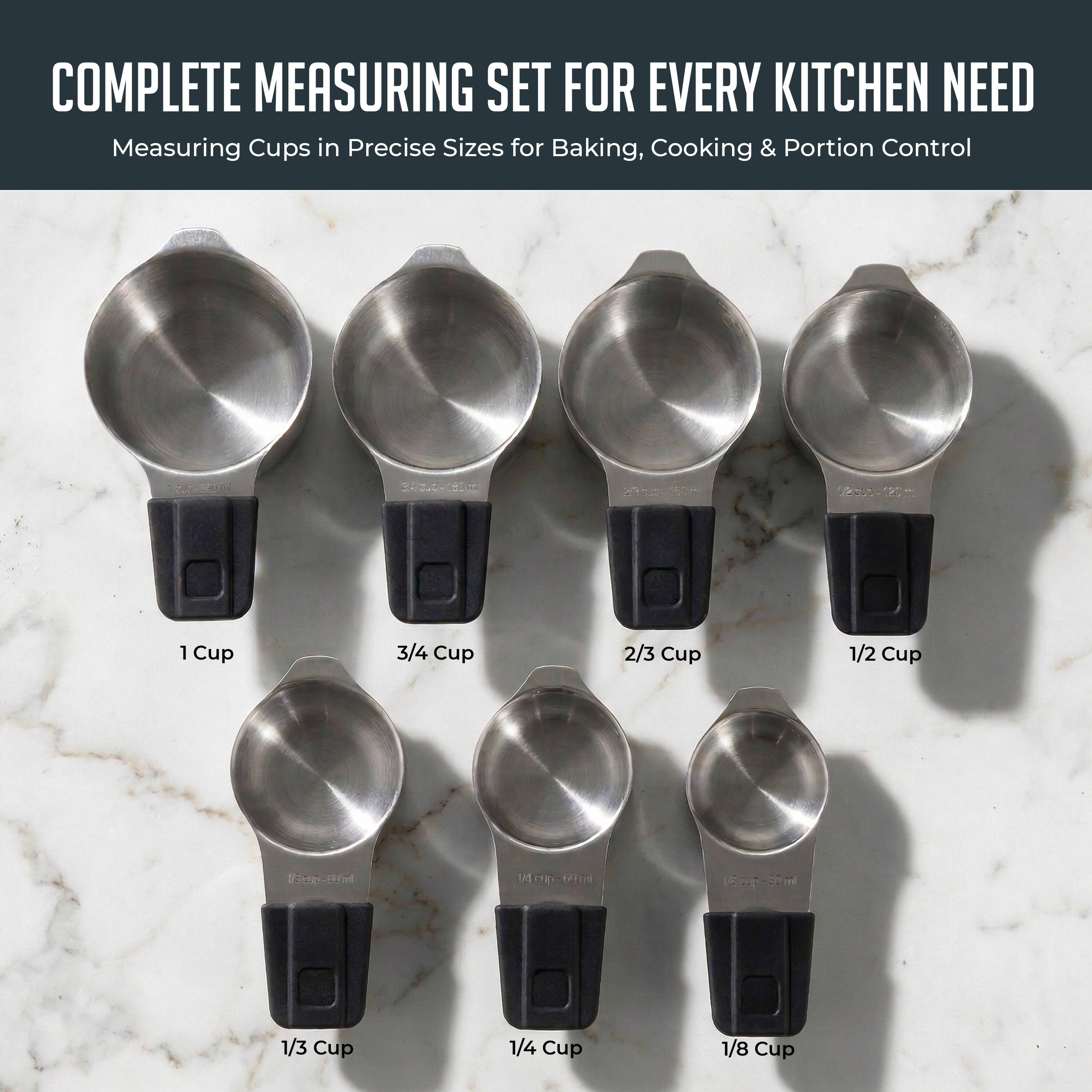 COMPLETE MEASURING SET FOR EVERY KITCHEN NEED  
Measuring Cups in Precise Sizes for Baking, Cooking & Portion Control

1 Cup  
3/4 Cup  
2/3 Cup  
1/2 Cup  
1/3 Cup  
1/4 Cup  
1/8 Cup