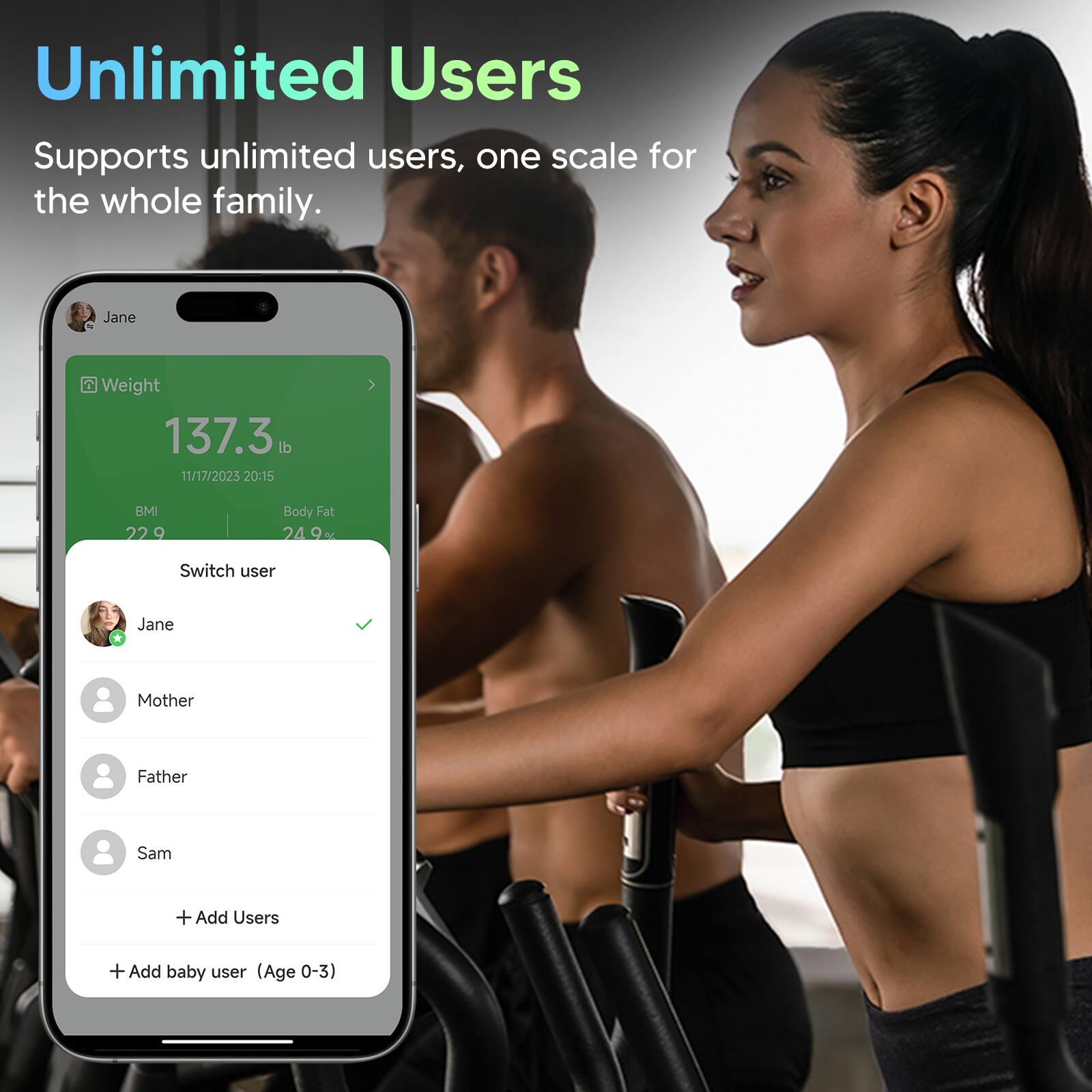 Unlimited Users  
Supports unlimited users, one scale for the whole family.

Jane  
Weight: 137.3 lb  
Date: 11/17/2023 20:15  
BMI: 22.9  
Body Fat: 24.9%

Switch user  
Jane  
Mother  
Father  
Sam  

+ Add Users  
+ Add baby user (Age 0-3)
