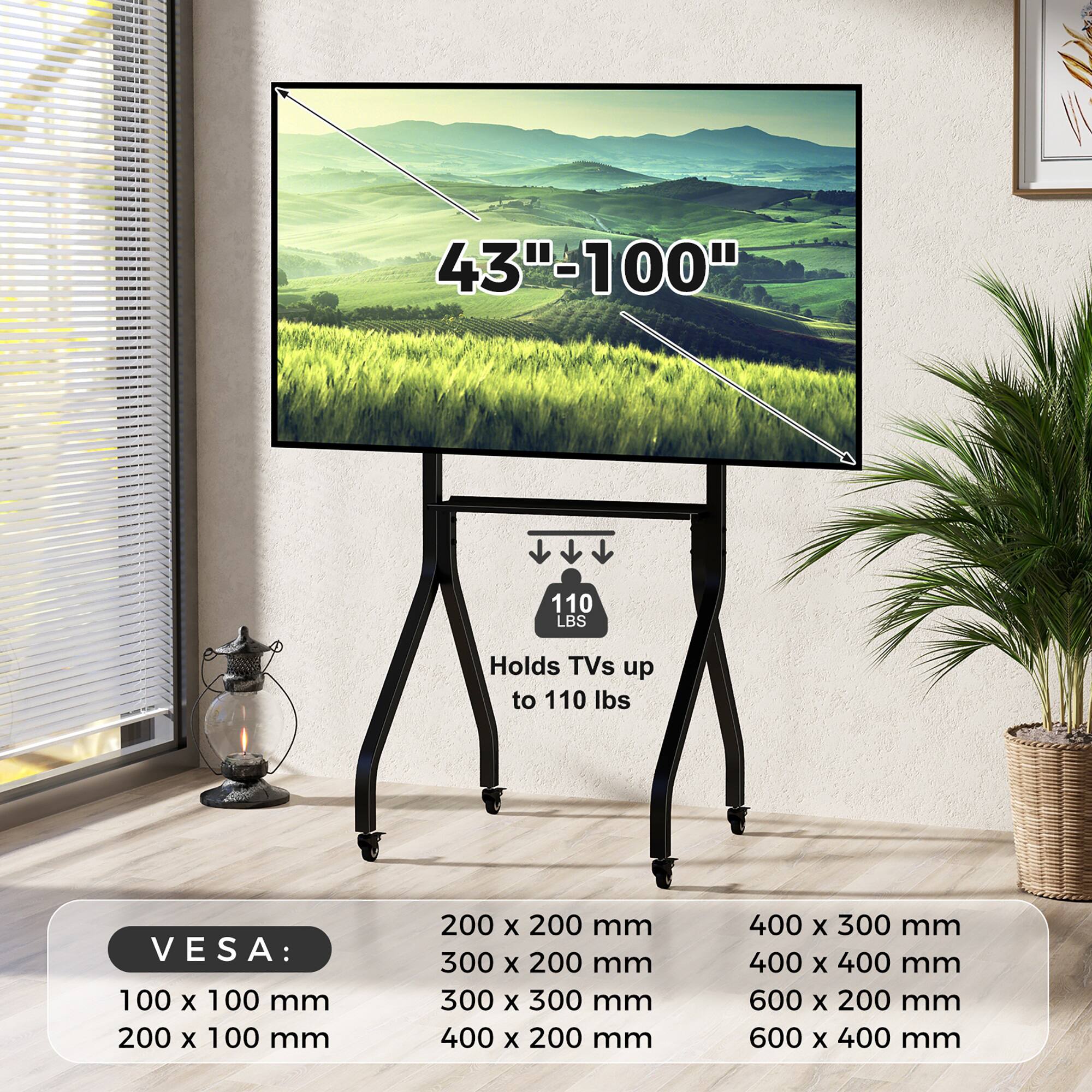 W 43"-100"  
110 LBS  
Holds TVs up to 110 lbs  
VESA:  
100 x 100 mm  
200 x 100 mm  
200 x 200 mm  
300 x 200 mm  
300 x 300 mm  
400 x 200 mm  
400 x 300 mm  
400 x 400 mm  
600 x 200 mm  
600 x 400 mm