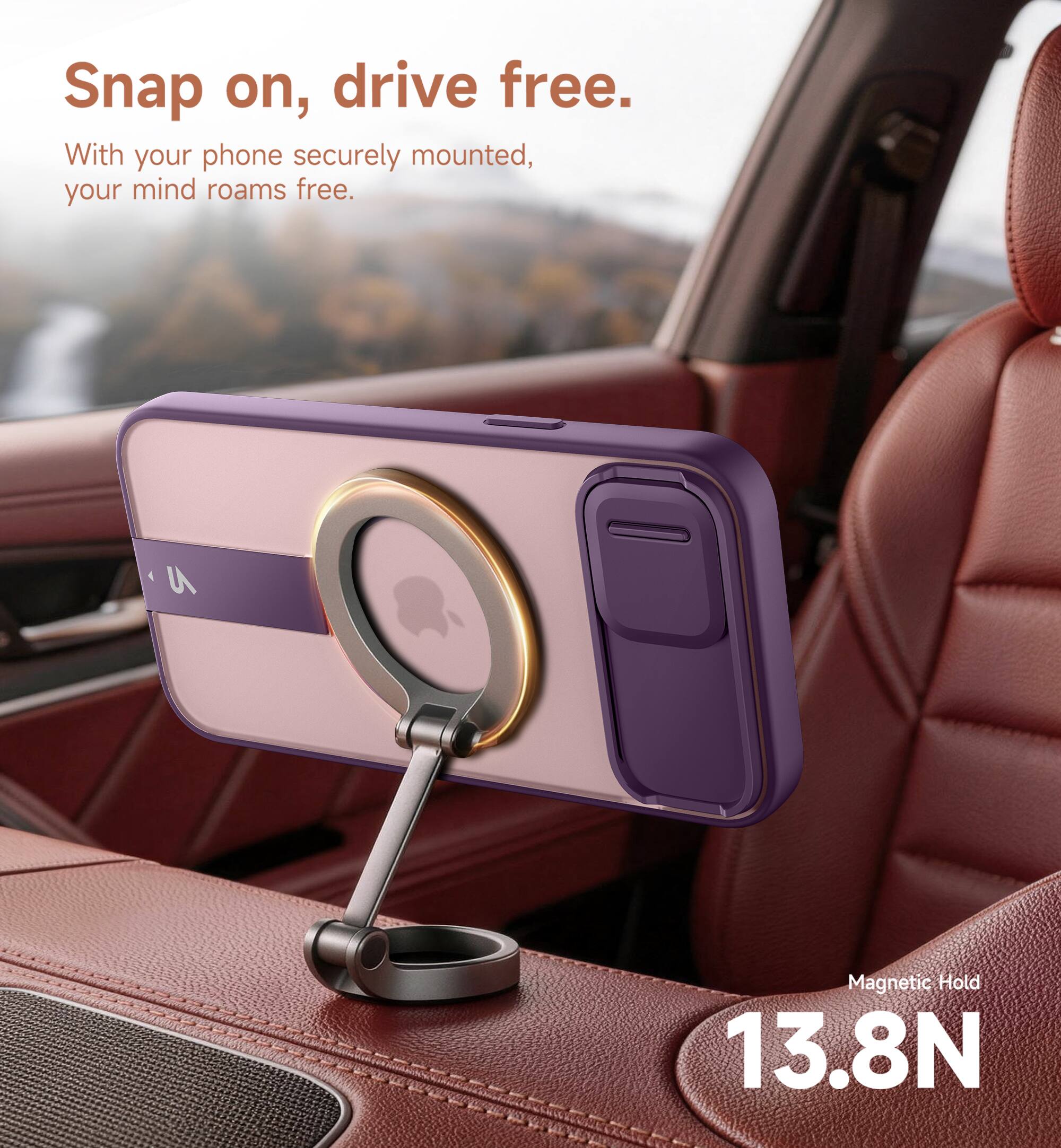 Snap on, drive free.  
With your phone securely mounted, your mind roams free.  
Magnetic Hold 13.8N