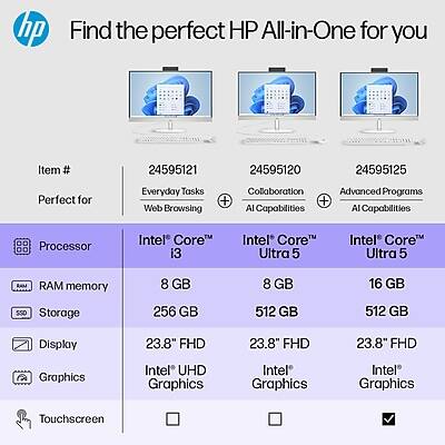 Find the perfect HP All-in-One for you

Item # 24595121 24595120 24595125

Perfect for Everyday Tasks Collaboration Advanced Programs

Processor Intel Core i3 Intel Core Ultra 5 Intel Core Ultra 5

RAM memory 8 GB 8 GB 16 GB

Storage 256 GB 512 GB 512 GB

Display 23.8" FHD 23.8" FHD 23.8" FHD

Graphics Intel UHD Graphics Intel Graphics Intel Graphics

Touchscreen ☐ ☐ ✓