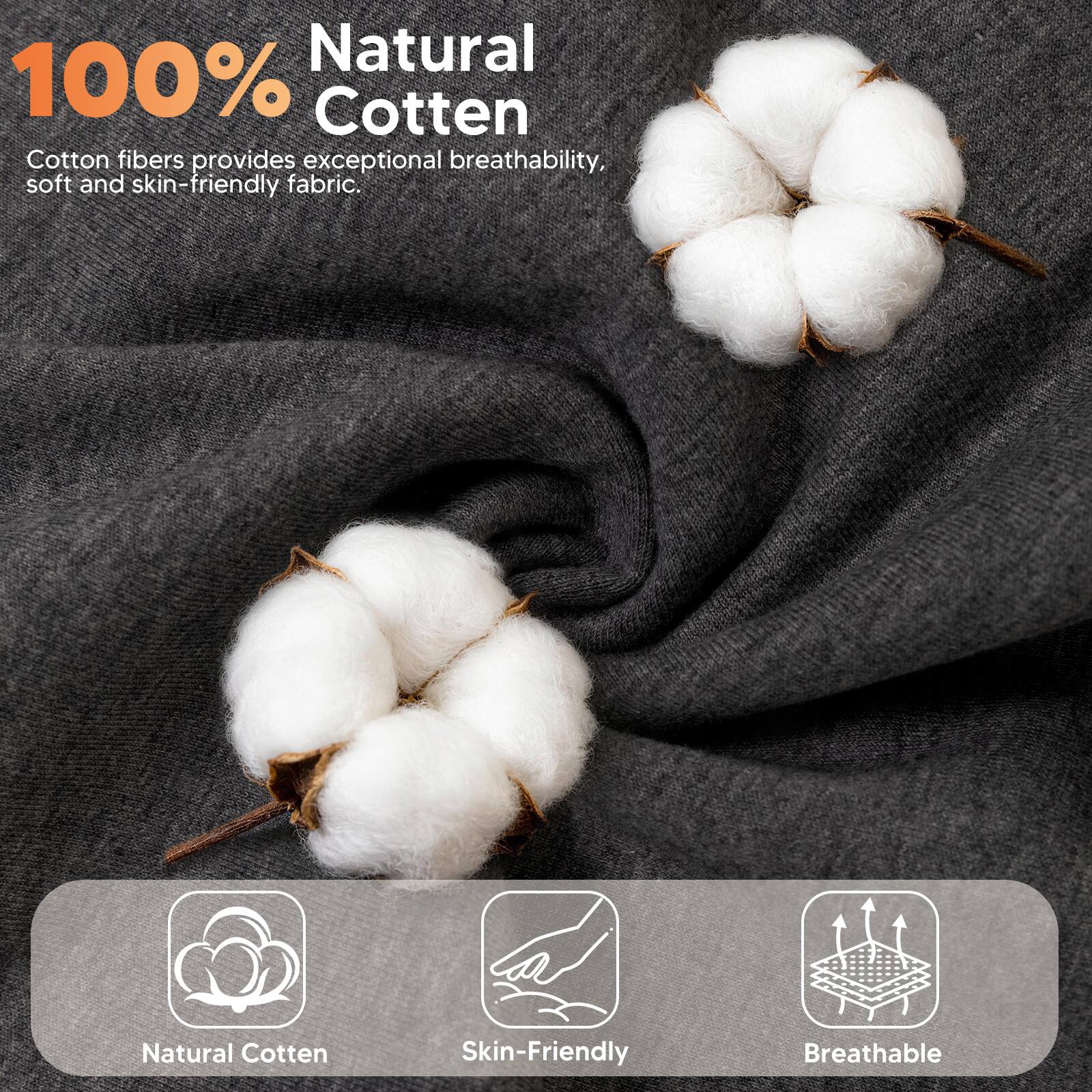 100% Natural Cotton

Cotton fibers provide exceptional breathability, soft and skin-friendly fabric.

Natural Cotton
Skin-Friendly
Breathable