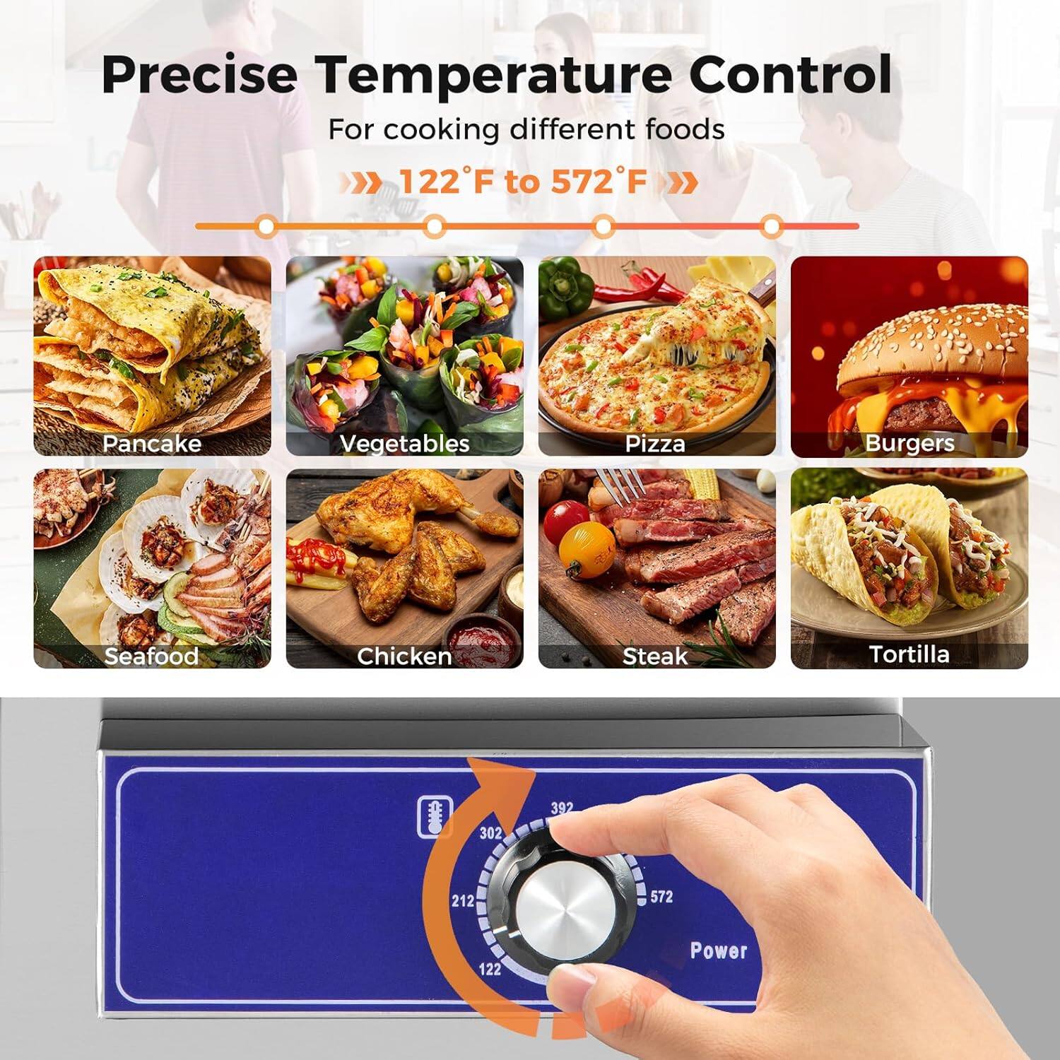 Precise Temperature Control  
For cooking different foods  
122°F to 572°F  

Pancake  
Vegetables  
Pizza  
Burgers  
Seafood  
Chicken  
Steak  
Tortilla  

302  
392  
212  
572  
122  

Power