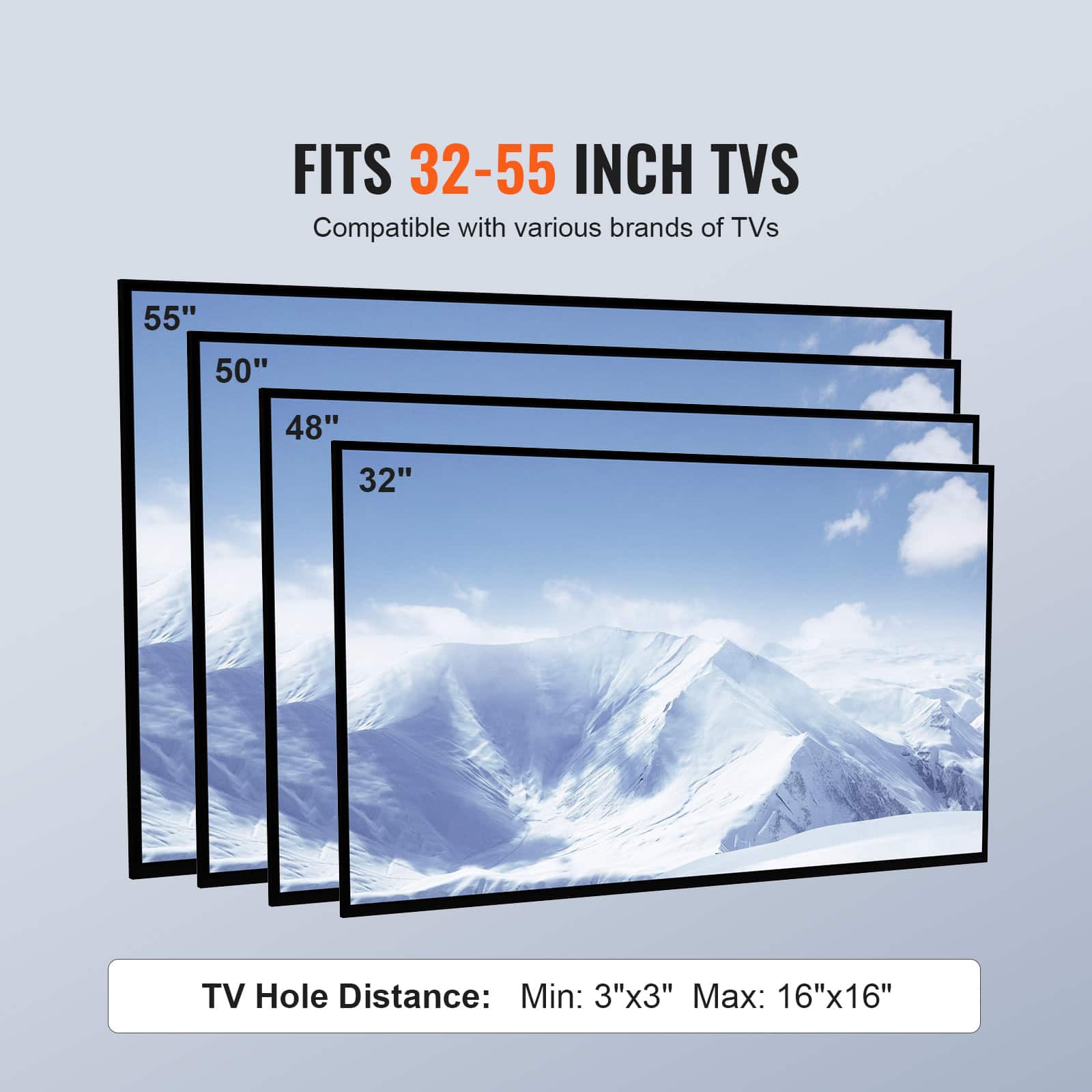 FITS 32-55 INCH TVS
Compatible with various brands of TVs
55"
50"
48"
32"
TV Hole Distance: Min: 3"x3" Max: 16"x16"